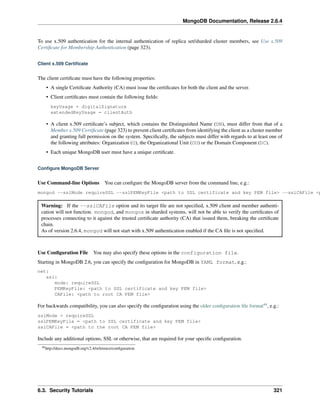 MongoDB Documentation, Release 2.6.4 
To use x.509 authentication for the internal authentication of replica set/sharded cluster members, see Use x.509 
Certificate for Membership Authentication (page 323). 
Client x.509 Certificate 
The client certificate must have the following properties: 
• A single Certificate Authority (CA) must issue the certificates for both the client and the server. 
• Client certificates must contain the following fields: 
keyUsage = digitalSignature 
extendedKeyUsage = clientAuth 
• A client x.509 certificate’s subject, which contains the Distinguished Name (DN), must differ from that of a 
Member x.509 Certificate (page 323) to prevent client certificates from identifying the client as a cluster member 
and granting full permission on the system. Specifically, the subjects must differ with regards to at least one of 
the following attributes: Organization (O), the Organizational Unit (OU) or the Domain Component (DC). 
• Each unique MongoDB user must have a unique certificate. 
Configure MongoDB Server 
Use Command-line Options You can configure the MongoDB server from the command line, e.g.: 
mongod --sslMode requireSSL --sslPEMKeyFile <path to SSL certificate and key PEM file> --sslCAFile <path Warning: If the --sslCAFile option and its target file are not specified, x.509 client and member authenti-cation 
will not function. mongod, and mongos in sharded systems, will not be able to verify the certificates of 
processes connecting to it against the trusted certificate authority (CA) that issued them, breaking the certificate 
chain. 
As of version 2.6.4, mongod will not start with x.509 authentication enabled if the CA file is not specified. 
Use Configuration File You may also specify these options in the configuration file. 
Starting in MongoDB 2.6, you can specify the configuration for MongoDB in YAML format, e.g.: 
net: 
ssl: 
mode: requireSSL 
PEMKeyFile: <path to SSL certificate and key PEM file> 
CAFile: <path to root CA PEM file> 
For backwards compatibility, you can also specify the configuration using the older configuration file format44, e.g.: 
sslMode = requireSSL 
sslPEMKeyFile = <path to SSL certificate and key PEM file> 
sslCAFile = <path to the root CA PEM file> 
Include any additional options, SSL or otherwise, that are required for your specific configuration. 
44http://docs.mongodb.org/v2.4/reference/configuration 
6.3. Security Tutorials 321 
 