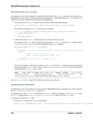 MongoDB Documentation, Release 2.6.4 
Add x.509 Certificate subject as a User 
To authenticate with a client certificate, you must first add the value of the subject from the client certificate as a 
MongoDB user. Each unique x.509 client certificate corresponds to a single MongoDB user; i.e. you cannot use a 
single client certificate to authenticate more than one MongoDB user. 
1. You can retrieve the subject from the client certificate with the following command: 
openssl x509 -in <pathToClient PEM> -inform PEM -subject -nameopt RFC2253 
The command returns the subject string as well as certificate: 
subject= CN=myName,OU=myOrgUnit,O=myOrg,L=myLocality,ST=myState,C=myCountry 
-----BEGIN CERTIFICATE----- 
# ... 
-----END CERTIFICATE----- 
2. Add the value of the subject, omitting the spaces, from the certificate as a user. 
For example, in the mongo shell, to add the user with both the readWrite role in the test database and the 
userAdminAnyDatabase role which is defined only in the admin database: 
db.getSiblingDB("$external").runCommand( 
{ 
createUser: "CN=myName,OU=myOrgUnit,O=myOrg,L=myLocality,ST=myState,C=myCountry", 
roles: [ 
{ role: 'readWrite', db: 'test' }, 
{ role: 'userAdminAnyDatabase', db: 'admin' } 
], 
writeConcern: { w: "majority" , wtimeout: 5000 } 
} 
) 
In the above example, to add the user with the readWrite role in the test database, the role specification 
document specified ’test’ in the db field. To add userAdminAnyDatabase role for the user, the above 
example specified ’admin’ in the db field. 
Note: Some roles are defined only in the admin database, including: clusterAdmin, 
readAnyDatabase, readWriteAnyDatabase, dbAdminAnyDatabase, and 
userAdminAnyDatabase. To add a user with these roles, specify ’admin’ in the db. 
See Add a User to a Database (page 344) for details on adding a user with roles. 
Authenticate with a x.509 Certificate 
To authenticate with a client certificate, you must first add a MongoDB user that corresponds to the client certificate. 
See Add x.509 Certificate subject as a User (page 322). 
To authenticate, use the db.auth() method in the $external database, specifying "MONGODB-X509" for the 
mechanism field, and the user that corresponds to the client certificate (page 322) for the user field. 
For example, if using the mongo shell, 
1. Connect mongo shell to the mongod set up for SSL: 
mongo --ssl --sslPEMKeyFile <path to CA signed client PEM file> --sslCAFile <path to root CA PEM 322 Chapter 6. Security 
 