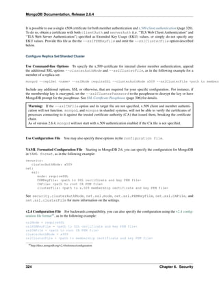 MongoDB Documentation, Release 2.6.4 
It is possible to use a single x509 certificate for both member authentication and x.509 client authentication (page 320). 
To do so, obtain a certificate with both clientAuth and serverAuth (i.e. “TLS Web Client Authentication” and 
“TLS Web Server Authentication”) specified as Extended Key Usage (EKU) values, or simply do not specify any 
EKU values. Provide this file as the the --sslPEMKeyFile and omit the --sslClusterFile option described 
below. 
Configure Replica Set/Sharded Cluster 
Use Command-line Options To specify the x.509 certificate for internal cluster member authentication, append 
the additional SSL options --clusterAuthMode and --sslClusterFile, as in the following example for a 
member of a replica set: 
mongod --replSet <name> --sslMode requireSSL --clusterAuthMode x509 --sslClusterFile <path to membership Include any additional options, SSL or otherwise, that are required for your specific configuration. For instance, if 
the membership key is encrypted, set the --sslClusterPassword to the passphrase to decrypt the key or have 
MongoDB prompt for the passphrase. See SSL Certificate Passphrase (page 306) for details. 
Warning: If the --sslCAFile option and its target file are not specified, x.509 client and member authenti-cation 
will not function. mongod, and mongos in sharded systems, will not be able to verify the certificates of 
processes connecting to it against the trusted certificate authority (CA) that issued them, breaking the certificate 
chain. 
As of version 2.6.4, mongod will not start with x.509 authentication enabled if the CA file is not specified. 
Use Configuration File You may also specify these options in the configuration file. 
YAML Formatted Configuration File Starting in MongoDB 2.6, you can specify the configuration for MongoDB 
in YAML format, as in the following example: 
security: 
clusterAuthMode: x509 
net: 
ssl: 
mode: requireSSL 
PEMKeyFile: <path to SSL certificate and key PEM file> 
CAFile: <path to root CA PEM file> 
clusterFile: <path to x.509 membership certificate and key PEM file> 
See security.clusterAuthMode, net.ssl.mode, net.ssl.PEMKeyFile, net.ssl.CAFile, and 
net.ssl.clusterFile for more information on the settings. 
v2.4 Configuration File For backwards compatibility, you can also specify the configuration using the v2.4 config-uration 
file format45, as in the following example: 
sslMode = requireSSL 
sslPEMKeyFile = <path to SSL certificate and key PEM file> 
sslCAFile = <path to root CA PEM file> 
clusterAuthMode = x509 
sslClusterFile = <path to membership certificate and key PEM file> 
45http://docs.mongodb.org/v2.4/reference/configuration 
324 Chapter 6. Security 
 