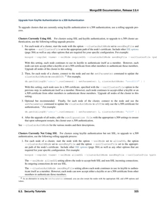 MongoDB Documentation, Release 2.6.4 
Upgrade from Keyfile Authentication to x.509 Authentication 
To upgrade clusters that are currently using keyfile authentication to x.509 authentication, use a rolling upgrade pro-cess. 
Clusters Currently Using SSL For clusters using SSL and keyfile authentication, to upgrade to x.509 cluster au-thentication, 
use the following rolling upgrade process: 
1. For each node of a cluster, start the node with the option --clusterAuthMode set to sendKeyFile and 
the option --sslClusterFile set to the appropriate path of the node’s certificate. Include other SSL options 
(page 304) as well as any other options that are required for your specific configuration. For example: 
mongod --replSet <name> --sslMode requireSSL --clusterAuthMode sendKeyFile --sslClusterFile <path With this setting, each node continues to use its keyfile to authenticate itself as a member. However, each 
node can now accept either a keyfile or an x.509 certificate from other members to authenticate those members. 
Upgrade all nodes of the cluster to this setting. 
2. Then, for each node of a cluster, connect to the node and use the setParameter command to update the 
clusterAuthMode to sendX509. 46 For example, 
db.getSiblingDB('admin').runCommand( { setParameter: 1, clusterAuthMode: "sendX509" } ) 
With this setting, each node uses its x.509 certificate, specified with the --sslClusterFile option in the 
previous step, to authenticate itself as a member. However, each node continues to accept either a keyfile or an 
x.509 certificate from other members to authenticate those members. Upgrade all nodes of the cluster to this 
setting. 
3. Optional but recommended. Finally, for each node of the cluster, connect to the node and use the 
setParameter command to update the clusterAuthMode to x509 to only use the x.509 certificate for 
authentication. 1 For example: 
db.getSiblingDB('admin').runCommand( { setParameter: 1, clusterAuthMode: "x509" } ) 
4. After the upgrade of all nodes, edit the configuration file with the appropriate x.509 settings to ensure 
that upon subsequent restarts, the cluster uses x.509 authentication. 
See --clusterAuthMode for the various modes and their descriptions. 
Clusters Currently Not Using SSL For clusters using keyfile authentication but not SSL, to upgrade to x.509 
authentication, use the following rolling upgrade process: 
1. For each node of a cluster, start the node with the option --sslMode set to allowSSL, the option 
--clusterAuthMode set to sendKeyFile and the option --sslClusterFile set to the appropri-ate 
path of the node’s certificate. Include other SSL options (page 304) as well as any other options that are 
required for your specific configuration. For example: 
mongod --replSet <name> --sslMode allowSSL --clusterAuthMode sendKeyFile --sslClusterFile <path The --sslMode allowSSL setting allows the node to accept both SSL and non-SSL incoming connections. 
Its outgoing connections do not use SSL. 
The --clusterAuthMode sendKeyFile setting allows each node continues to use its keyfile to authen-ticate 
itself as a member. However, each node can now accept either a keyfile or an x.509 certificate from other 
members to authenticate those members. 
46 As an alternative to using the setParameter command, you can also restart the nodes with the appropriate SSL and x509 options and 
values. 
6.3. Security Tutorials 325 
 