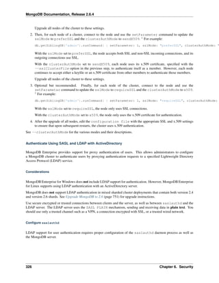 MongoDB Documentation, Release 2.6.4 
Upgrade all nodes of the cluster to these settings. 
2. Then, for each node of a cluster, connect to the node and use the setParameter command to update the 
sslMode to preferSSL and the clusterAuthMode to sendX509. 1 For example: 
db.getSiblingDB('admin').runCommand( { setParameter: 1, sslMode: "preferSSL", clusterAuthMode: "With the sslMode set to preferSSL, the node accepts both SSL and non-SSL incoming connections, and its 
outgoing connections use SSL. 
With the clusterAuthMode set to sendX509, each node uses its x.509 certificate, specified with the 
--sslClusterFile option in the previous step, to authenticate itself as a member. However, each node 
continues to accept either a keyfile or an x.509 certificate from other members to authenticate those members. 
Upgrade all nodes of the cluster to these settings. 
3. Optional but recommended. Finally, for each node of the cluster, connect to the node and use the 
setParameter command to update the sslMode to requireSSL and the clusterAuthMode to x509. 
1 For example: 
db.getSiblingDB('admin').runCommand( { setParameter: 1, sslMode: "requireSSL", clusterAuthMode: With the sslMode set to requireSSL, the node only uses SSL connections. 
With the clusterAuthMode set to x509, the node only uses the x.509 certificate for authentication. 
4. After the upgrade of all nodes, edit the configuration file with the appropriate SSL and x.509 settings 
to ensure that upon subsequent restarts, the cluster uses x.509 authentication. 
See --clusterAuthMode for the various modes and their descriptions. 
Authenticate Using SASL and LDAP with ActiveDirectory 
MongoDB Enterprise provides support for proxy authentication of users. This allows administrators to configure 
a MongoDB cluster to authenticate users by proxying authentication requests to a specified Lightweight Directory 
Access Protocol (LDAP) service. 
Considerations 
MongoDB Enterprise forWindows does not include LDAP support for authentication. However, MongoDB Enterprise 
for Linux supports using LDAP authentication with an ActiveDirectory server. 
MongoDB does not support LDAP authentication in mixed sharded cluster deployments that contain both version 2.4 
and version 2.6 shards. See Upgrade MongoDB to 2.6 (page 751) for upgrade instructions. 
Use secure encrypted or trusted connections between clients and the server, as well as between saslauthd and the 
LDAP server. The LDAP server uses the SASL PLAIN mechanism, sending and receiving data in plain text. You 
should use only a trusted channel such as a VPN, a connection encrypted with SSL, or a trusted wired network. 
Configure saslauthd 
LDAP support for user authentication requires proper configuration of the saslauthd daemon process as well as 
the MongoDB server. 
326 Chapter 6. Security 
 