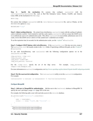 MongoDB Documentation, Release 2.6.4 
Step 1: Specify the mechanism. On systems that configure saslauthd with the 
/etc/sysconfig/saslauthd file, such as Red Hat Enterprise Linux, Fedora, CentOS, and Amazon 
Linux AMI, set the mechanism MECH to ldap: 
MECH=ldap 
On systems that configure saslauthd with the /etc/default/saslauthd file, such as Ubuntu, set the 
MECHANISMS option to ldap: 
MECHANISMS="ldap" 
Step 2: Adjust caching behavior. On certain Linux distributions, saslauthd starts with the caching of authenti-cation 
credentials enabled. Until restarted or until the cache expires, saslauthd will not contact the LDAP server 
to re-authenticate users in its authentication cache. This allows saslauthd to successfully authenticate users in its 
cache, even in the LDAP server is down or if the cached users’ credentials are revoked. 
To set the expiration time (in seconds) for the authentication cache, see the -t option47 of saslauthd. 
Step 3: Configure LDAP Options with ActiveDirectory. If the saslauthd.conf file does not exist, create it. 
The saslauthd.conf file usually resides in the /etc folder. If specifying a different file path, see the -O option48 
of saslauthd. 
To use with ActiveDirectory, start saslauthd with the following configuration options set in the 
saslauthd.conf file: 
ldap_servers: <ldap uri> 
ldap_use_sasl: yes 
ldap_mech: DIGEST-MD5 
ldap_auth_method: fastbind 
For the <ldap uri>, specify the uri of the ldap server. For example, ldap_servers: 
ldaps://ad.example.net. 
For more information on saslauthd configuration, see http://www.openldap.org/doc/admin24/guide.html#Configuringsaslauthd. 
Step 4: Test the saslauthd configuration. Use testsaslauthd utility to test the saslauthd configuration. 
For example: 
testsaslauthd -u testuser -p testpassword -f /var/run/saslauthd/mux 
Configure MongoDB 
Step 1: Add user to MongoDB for authentication. Add the user to the $external database in MongoDB. To 
specify the user’s privileges, assign roles (page 285) to the user. 
For example, the following adds a user with read-only access to the records database. 
db.getSiblingDB("$external").createUser( 
{ 
user : <username>, 
roles: [ { role: "read", db: "records" } ] 
} 
) 
47http://www.linuxcommand.org/man_pages/saslauthd8.html 
48http://www.linuxcommand.org/man_pages/saslauthd8.html 
6.3. Security Tutorials 327 
 