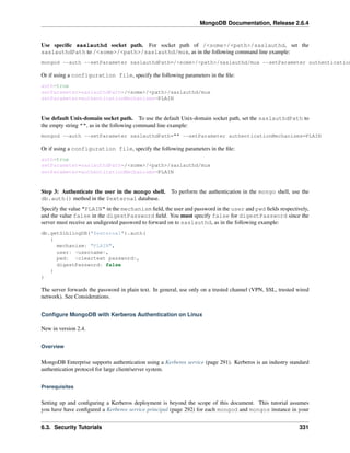 MongoDB Documentation, Release 2.6.4 
Use specific saslauthd socket path. For socket path of /<some>/<path>/saslauthd, set the 
saslauthdPath to /<some>/<path>/saslauthd/mux, as in the following command line example: 
mongod --auth --setParameter saslauthdPath=/<some>/<path>/saslauthd/mux --setParameter authenticationMechanisms=Or if using a configuration file, specify the following parameters in the file: 
auth=true 
setParameter=saslauthdPath=/<some>/<path>/saslauthd/mux 
setParameter=authenticationMechanisms=PLAIN 
Use default Unix-domain socket path. To use the default Unix-domain socket path, set the saslauthdPath to 
the empty string "", as in the following command line example: 
mongod --auth --setParameter saslauthdPath="" --setParameter authenticationMechanisms=PLAIN 
Or if using a configuration file, specify the following parameters in the file: 
auth=true 
setParameter=saslauthdPath=/<some>/<path>/saslauthd/mux 
setParameter=authenticationMechanisms=PLAIN 
Step 3: Authenticate the user in the mongo shell. To perform the authentication in the mongo shell, use the 
db.auth() method in the $external database. 
Specify the value "PLAIN" in the mechanism field, the user and password in the user and pwd fields respectively, 
and the value false in the digestPassword field. You must specify false for digestPassword since the 
server must receive an undigested password to forward on to saslauthd, as in the following example: 
db.getSiblingDB("$external").auth( 
{ 
mechanism: "PLAIN", 
user: <username>, 
pwd: <cleartext password>, 
digestPassword: false 
} 
) 
The server forwards the password in plain text. In general, use only on a trusted channel (VPN, SSL, trusted wired 
network). See Considerations. 
Configure MongoDB with Kerberos Authentication on Linux 
New in version 2.4. 
Overview 
MongoDB Enterprise supports authentication using a Kerberos service (page 291). Kerberos is an industry standard 
authentication protocol for large client/server system. 
Prerequisites 
Setting up and configuring a Kerberos deployment is beyond the scope of this document. This tutorial assumes 
you have have configured a Kerberos service principal (page 292) for each mongod and mongos instance in your 
6.3. Security Tutorials 331 
 
