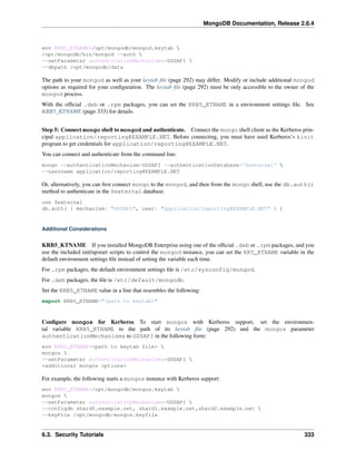 MongoDB Documentation, Release 2.6.4 
env KRB5_KTNAME=/opt/mongodb/mongod.keytab  
/opt/mongodb/bin/mongod --auth  
--setParameter authenticationMechanisms=GSSAPI  
--dbpath /opt/mongodb/data 
The path to your mongod as well as your keytab file (page 292) may differ. Modify or include additional mongod 
options as required for your configuration. The keytab file (page 292) must be only accessible to the owner of the 
mongod process. 
With the official .deb or .rpm packages, you can set the KRB5_KTNAME in a environment settings file. See 
KRB5_KTNAME (page 333) for details. 
Step 5: Connect mongo shell to mongod and authenticate. Connect the mongo shell client as the Kerberos prin-cipal 
application/reporting@EXAMPLE.NET. Before connecting, you must have used Kerberos’s kinit 
program to get credentials for application/reporting@EXAMPLE.NET. 
You can connect and authenticate from the command line. 
mongo --authenticationMechanism=GSSAPI --authenticationDatabase='$external'  
--username application/reporting@EXAMPLE.NET 
Or, alternatively, you can first connect mongo to the mongod, and then from the mongo shell, use the db.auth() 
method to authenticate in the $external database. 
use $external 
db.auth( { mechanism: "GSSAPI", user: "application/reporting@EXAMPLE.NET" } ) 
Additional Considerations 
KRB5_KTNAME If you installed MongoDB Enterprise using one of the official .deb or .rpm packages, and you 
use the included init/upstart scripts to control the mongod instance, you can set the KR5_KTNAME variable in the 
default environment settings file instead of setting the variable each time. 
For .rpm packages, the default environment settings file is /etc/sysconfig/mongod. 
For .deb packages, the file is /etc/default/mongodb. 
Set the KRB5_KTNAME value in a line that resembles the following: 
export KRB5_KTNAME="<path to keytab>" 
Configure mongos for Kerberos To start mongos with Kerberos support, set the environmen-tal 
variable KRB5_KTNAME to the path of its keytab file (page 292) and the mongos parameter 
authenticationMechanisms to GSSAPI in the following form: 
env KRB5_KTNAME=<path to keytab file>  
mongos  
--setParameter authenticationMechanisms=GSSAPI  
<additional mongos options> 
For example, the following starts a mongos instance with Kerberos support: 
env KRB5_KTNAME=/opt/mongodb/mongos.keytab  
mongos  
--setParameter authenticationMechanisms=GSSAPI  
--configdb shard0.example.net, shard1.example.net,shard2.example.net  
--keyFile /opt/mongodb/mongos.keyfile 
6.3. Security Tutorials 333 
 