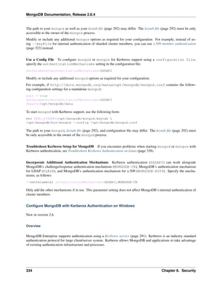 MongoDB Documentation, Release 2.6.4 
The path to your mongos as well as your keytab file (page 292) may differ. The keytab file (page 292) must be only 
accessible to the owner of the mongos process. 
Modify or include any additional mongos options as required for your configuration. For example, instead of us-ing 
--keyFile for internal authentication of sharded cluster members, you can use x.509 member authentication 
(page 323) instead. 
Use a Config File To configure mongod or mongos for Kerberos support using a configuration file, 
specify the authenticationMechanisms setting in the configuration file: 
setParameter=authenticationMechanisms=GSSAPI 
Modify or include any additional mongod options as required for your configuration. 
For example, if http://docs.mongodb.org/manualopt/mongodb/mongod.conf contains the follow-ing 
configuration settings for a standalone mongod: 
auth = true 
setParameter=authenticationMechanisms=GSSAPI 
dbpath=/opt/mongodb/data 
To start mongod with Kerberos support, use the following form: 
env KRB5_KTNAME=/opt/mongodb/mongod.keytab  
/opt/mongodb/bin/mongod --config /opt/mongodb/mongod.conf 
The path to your mongod, keytab file (page 292), and configuration file may differ. The keytab file (page 292) must 
be only accessible to the owner of the mongod process. 
Troubleshoot Kerberos Setup for MongoDB If you encounter problems when starting mongod or mongos with 
Kerberos authentication, see Troubleshoot Kerberos Authentication on Linux (page 338). 
Incorporate Additional Authentication Mechanisms Kerberos authentication (GSSAPI) can work alongside 
MongoDB’s challenge/response authentication mechanism (MONGODB-CR), MongoDB’s authentication mechanism 
for LDAP (PLAIN), and MongoDB’s authentication mechanism for x.509 (MONGODB-X509). Specify the mecha-nisms, 
as follows: 
--setParameter authenticationMechanisms=GSSAPI,MONGODB-CR 
Only add the other mechanisms if in use. This parameter setting does not affect MongoDB’s internal authentication of 
cluster members. 
Configure MongoDB with Kerberos Authentication on Windows 
New in version 2.6. 
Overview 
MongoDB Enterprise supports authentication using a Kerberos service (page 291). Kerberos is an industry standard 
authentication protocol for large client/server system. Kerberos allows MongoDB and applications to take advantage 
of existing authentication infrastructure and processes. 
334 Chapter 6. Security 
 