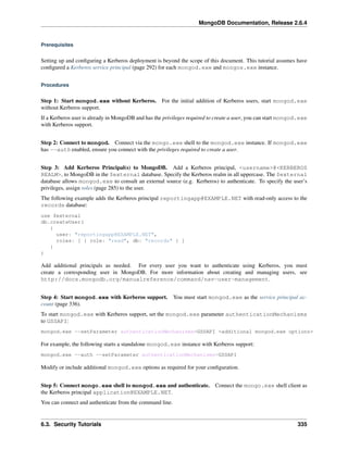 MongoDB Documentation, Release 2.6.4 
Prerequisites 
Setting up and configuring a Kerberos deployment is beyond the scope of this document. This tutorial assumes have 
configured a Kerberos service principal (page 292) for each mongod.exe and mongos.exe instance. 
Procedures 
Step 1: Start mongod.exe without Kerberos. For the initial addition of Kerberos users, start mongod.exe 
without Kerberos support. 
If a Kerberos user is already in MongoDB and has the privileges required to create a user, you can start mongod.exe 
with Kerberos support. 
Step 2: Connect to mongod. Connect via the mongo.exe shell to the mongod.exe instance. If mongod.exe 
has --auth enabled, ensure you connect with the privileges required to create a user. 
Step 3: Add Kerberos Principal(s) to MongoDB. Add a Kerberos principal, <username>@<KERBEROS 
REALM>, to MongoDB in the $external database. Specify the Kerberos realm in all uppercase. The $external 
database allows mongod.exe to consult an external source (e.g. Kerberos) to authenticate. To specify the user’s 
privileges, assign roles (page 285) to the user. 
The following example adds the Kerberos principal reportingapp@EXAMPLE.NET with read-only access to the 
records database: 
use $external 
db.createUser( 
{ 
user: "reportingapp@EXAMPLE.NET", 
roles: [ { role: "read", db: "records" } ] 
} 
) 
Add additional principals as needed. For every user you want to authenticate using Kerberos, you must 
create a corresponding user in MongoDB. For more information about creating and managing users, see 
http://docs.mongodb.org/manualreference/command/nav-user-management. 
Step 4: Start mongod.exe with Kerberos support. You must start mongod.exe as the service principal ac-count 
(page 336). 
To start mongod.exe with Kerberos support, set the mongod.exe parameter authenticationMechanisms 
to GSSAPI: 
mongod.exe --setParameter authenticationMechanisms=GSSAPI <additional mongod.exe options> 
For example, the following starts a standalone mongod.exe instance with Kerberos support: 
mongod.exe --auth --setParameter authenticationMechanisms=GSSAPI 
Modify or include additional mongod.exe options as required for your configuration. 
Step 5: Connect mongo.exe shell to mongod.exe and authenticate. Connect the mongo.exe shell client as 
the Kerberos principal application@EXAMPLE.NET. 
You can connect and authenticate from the command line. 
6.3. Security Tutorials 335 
 