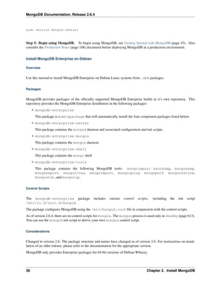 MongoDB Documentation, Release 2.6.4 
sudo service mongod restart 
Step 5: Begin using MongoDB. To begin using MongoDB, see Getting Started with MongoDB (page 43). Also 
consider the Production Notes (page 188) document before deploying MongoDB in a production environment. 
Install MongoDB Enterprise on Debian 
Overview 
Use this tutorial to install MongoDB Enterprise on Debian Linux systems from .deb packages. 
Packages 
MongoDB provides packages of the officially supported MongoDB Enterprise builds in it’s own repository. This 
repository provides the MongoDB Enterprise distribution in the following packages: 
• mongodb-enterprise 
This package is a metapackage that will automatically install the four component packages listed below. 
• mongodb-enterprise-server 
This package contains the mongod daemon and associated configuration and init scripts. 
• mongodb-enterprise-mongos 
This package contains the mongos daemon. 
• mongodb-enterprise-shell 
This package contains the mongo shell. 
• mongodb-enterprise-tools 
This package contains the following MongoDB tools: mongoimport bsondump, mongodump, 
mongoexport, mongofiles, mongoimport, mongooplog, mongoperf, mongorestore, 
mongostat, and mongotop. 
Control Scripts 
The mongodb-enterprise package includes various control scripts, including the init script 
/etc/rc.d/init.d/mongod. 
The package configures MongoDB using the /etc/mongod.conf file in conjunction with the control scripts. 
As of version 2.6.4, there are no control scripts for mongos. The mongos process is used only in sharding (page 613). 
You can use the mongod init script to derive your own mongos control script. 
Considerations 
Changed in version 2.6: The package structure and names have changed as of version 2.6. For instructions on instal-lation 
of an older release, please refer to the documentation for the appropriate version. 
MongoDB only provides Enterprise packages for 64-bit versions of Debian Wheezy. 
30 Chapter 2. Install MongoDB 
 