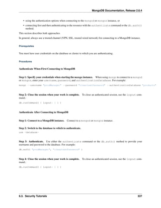 MongoDB Documentation, Release 2.6.4 
• using the authentication options when connecting to the mongod or mongos instance, or 
• connecting first and then authenticating to the resource with the authenticate command or the db.auth() 
method. 
This section describes both approaches. 
In general, always use a trusted channel (VPN, SSL, trusted wired network) for connecting to a MongoDB instance. 
Prerequisites 
You must have user credentials on the database or cluster to which you are authenticating. 
Procedures 
Authenticate When First Connecting to MongoDB 
Step 1: Specify your credentials when starting the mongo instance. When using mongo to connect to a mongod 
or mongos, enter your username, password, and authenticationDatabase. For example: 
mongo --username "prodManager" --password "cleartextPassword" --authenticationDatabase "products" 
Step 2: Close the session when your work is complete. To close an authenticated session, use the logout com-mand.: 
db.runCommand( { logout: 1 } ) 
Authenticate After Connecting to MongoDB 
Step 1: Connect to a MongoDB instance. Connect to a mongod or mongos instance. 
Step 2: Switch to the database to which to authenticate. 
use <database> 
Step 3: Authenticate. Use either the authenticate command or the db.auth() method to provide your 
username and password to the database. For example: 
db.auth( "prodManager", "cleartextPassword" ) 
Step 4: Close the session when your work is complete. To close an authenticated session, use the logout com-mand.: 
db.runCommand( { logout: 1 } ) 
6.3. Security Tutorials 337 
 