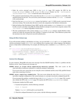 MongoDB Documentation, Release 2.6.4 
• Either the service principal name (SPN) in the keytab file (page 292) matches the SPN for the 
mongod or mongos instance, or the mongod or the mongos instance use the --setParameter 
saslHostName=<host name> to match the name in the keytab file. 
• The canonical system hostname of the system that runs the mongod or mongos instance is a resolvable, fully 
qualified domain for this host. You can test the system hostname resolution with the hostname -f command 
at the system prompt. 
• Each host that runs a mongod or mongos instance has both the A and PTR DNS records to provide forward 
and reverse lookup. The records allow the host to resolve the components of the Kerberos infrastructure. 
• Both the Kerberos Key Distribution Center (KDC) and the system running mongod instance or mongos must 
be able to resolve each other using DNS. By default, Kerberos attempts to resolve hosts using the content of the 
/etc/kerb5.conf before using DNS to resolve hosts. 
• The time synchronization of the systems running mongod or the mongos instances and the Kerberos infras-tructure 
are within the maximum time skew (default is 5 minutes) of each other. Time differences greater than 
the maximum time skew will prevent successful authentication. 
Debug with More Verbose Logs 
If you still encounter problems with Kerberos on Linux, you can start both mongod and mongo (or another client) 
with the environment variable KRB5_TRACE set to different files to produce more verbose logging of the Kerberos 
process to help further troubleshooting. For example, the following starts a standalone mongod with KRB5_TRACE 
set: 
env KRB5_KTNAME=/opt/mongodb/mongod.keytab  
KRB5_TRACE=/opt/mongodb/log/mongodb-kerberos.log  
/opt/mongodb/bin/mongod --dbpath /opt/mongodb/data  
--fork --logpath /opt/mongodb/log/mongod.log  
--auth --setParameter authenticationMechanisms=GSSAPI 
Common Error Messages 
In some situations, MongoDB will return error messages from the GSSAPI interface if there is a problem with the 
Kerberos service. Some common error messages are: 
GSSAPI error in client while negotiating security context. This error occurs on the 
client and reflects insufficient credentials or a malicious attempt to authenticate. 
If you receive this error, ensure that you are using the correct credentials and the correct fully qualified domain 
name when connecting to the host. 
GSSAPI error acquiring credentials. This error occurs during the start of the mongod or mongos 
and reflects improper configuration of the system hostname or a missing or incorrectly configured keytab file. 
If you encounter this problem, consider the items in the Kerberos Configuration Checklist (page 338), in partic-ular, 
whether the SPN in the keytab file (page 292) matches the SPN for the mongod or mongos instance. 
To determine whether the SPNs match: 
1. Examine the keytab file, with the following command: 
klist -k <keytab> 
Replace <keytab> with the path to your keytab file. 
2. Check the configured hostname for your system, with the following command: 
6.3. Security Tutorials 339 
 
