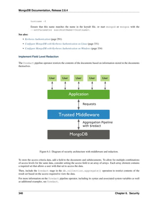 MongoDB Documentation, Release 2.6.4 
hostname -f 
Ensure that this name matches the name in the keytab file, or start mongod or mongos with the 
--setParameter saslHostName=<hostname>. 
See also: 
• Kerberos Authentication (page 291) 
• Configure MongoDB with Kerberos Authentication on Linux (page 331) 
• Configure MongoDB with Kerberos Authentication on Windows (page 334) 
Implement Field Level Redaction 
The $redact pipeline operator restricts the contents of the documents based on information stored in the documents 
themselves. 
Figure 6.1: Diagram of security architecture with middleware and redaction. 
To store the access criteria data, add a field to the documents and subdocuments. To allow for multiple combinations 
of access levels for the same data, consider setting the access field to an array of arrays. Each array element contains 
a required set that allows a user with that set to access the data. 
Then, include the $redact stage in the db.collection.aggregate() operation to restrict contents of the 
result set based on the access required to view the data. 
For more information on the $redact pipeline operator, including its syntax and associated system variables as well 
as additional examples, see $redact. 
340 Chapter 6. Security 
 