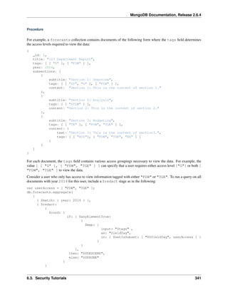 MongoDB Documentation, Release 2.6.4 
Procedure 
For example, a forecasts collection contains documents of the following form where the tags field determines 
the access levels required to view the data: 
{ 
_id: 1, 
title: "123 Department Report", 
tags: [ [ "G" ], [ "FDW" ] ], 
year: 2014, 
subsections: [ 
{ 
subtitle: "Section 1: Overview", 
tags: [ [ "SI", "G" ], [ "FDW" ] ], 
content: "Section 1: This is the content of section 1." 
}, 
{ 
subtitle: "Section 2: Analysis", 
tags: [ [ "STLW" ] ], 
content: "Section 2: This is the content of section 2." 
}, 
{ 
subtitle: "Section 3: Budgeting", 
tags: [ [ "TK" ], [ "FDW", "TGE" ] ], 
content: { 
text: "Section 3: This is the content of section3.", 
tags: [ [ "HCS"], [ "FDW", "TGE", "BX" ] ] 
} 
} 
] 
} 
For each document, the tags field contains various access groupings necessary to view the data. For example, the 
value [ [ "G" ], [ "FDW", "TGE" ] ] can specify that a user requires either access level ["G"] or both [ 
"FDW", "TGE" ] to view the data. 
Consider a user who only has access to view information tagged with either "FDW" or "TGE". To run a query on all 
documents with year 2014 for this user, include a $redact stage as in the following: 
var userAccess = [ "FDW", "TGE" ]; 
db.forecasts.aggregate( 
[ 
{ $match: { year: 2014 } }, 
{ $redact: 
{ 
$cond: { 
if: { $anyElementTrue: 
{ 
$map: { 
input: "$tags" , 
as: "fieldTag", 
in: { $setIsSubset: [ "$$fieldTag", userAccess ] } 
} 
} 
}, 
then: "$$DESCEND", 
else: "$$PRUNE" 
} 
} 
6.3. Security Tutorials 341 
 