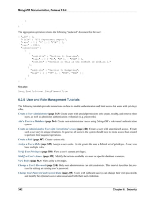 MongoDB Documentation, Release 2.6.4 
} 
] 
) 
The aggregation operation returns the following “redacted” document for the user: 
{ "_id" : 1, 
"title" : "123 Department Report", 
"tags" : [ [ "G" ], [ "FDW" ] ], 
"year" : 2014, 
"subsections" : 
[ 
{ 
"subtitle" : "Section 1: Overview", 
"tags" : [ [ "SI", "G" ], [ "FDW" ] ], 
"content" : "Section 1: This is the content of section 1." 
}, 
{ 
"subtitle" : "Section 3: Budgeting", 
"tags" : [ [ "TK" ], [ "FDW", "TGE" ] ] 
} 
] 
} 
See also: 
$map, $setIsSubset, $anyElementTrue 
6.3.5 User and Role Management Tutorials 
The following tutorials provide instructions on how to enable authentication and limit access for users with privilege 
roles. 
Create a User Administrator (page 343) Create users with special permissions to to create, modify, and remove other 
users, as well as administer authentication credentials (e.g. passwords). 
Add a User to a Database (page 344) Create non-administrator users using MongoDB’s role-based authentication 
system. 
Create an Administrative User with Unrestricted Access (page 346) Create a user with unrestricted access. Create 
such a user only in unique situations. In general, all users in the system should have no more access than needed 
to perform their required operations. 
Create a Role (page 347) Create custom role. 
Assign a User a Role (page 349) Assign a user a role. A role grants the user a defined set of privileges. A user can 
have multiple roles. 
Verify User Privileges (page 350) View a user’s current privileges. 
Modify a User’s Access (page 352) Modify the actions available to a user on specific database resources. 
View Roles (page 353) View a role’s privileges. 
Change a User’s Password (page 354) Only user administrators can edit credentials. This tutorial describes the pro-cess 
for editing an existing user’s password. 
Change Your Password and Custom Data (page 355) Users with sufficient access can change their own passwords 
and modify the optional custom data associated with their user credential. 
342 Chapter 6. Security 
 