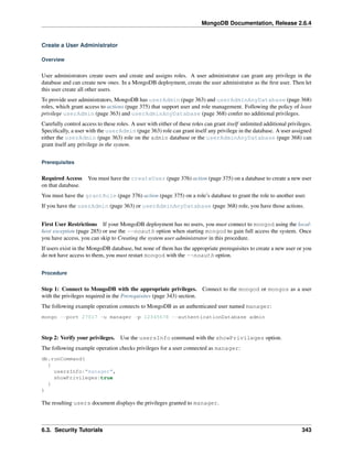 MongoDB Documentation, Release 2.6.4 
Create a User Administrator 
Overview 
User administrators create users and create and assigns roles. A user administrator can grant any privilege in the 
database and can create new ones. In a MongoDB deployment, create the user administrator as the first user. Then let 
this user create all other users. 
To provide user administrators, MongoDB has userAdmin (page 363) and userAdminAnyDatabase (page 368) 
roles, which grant access to actions (page 375) that support user and role management. Following the policy of least 
privilege userAdmin (page 363) and userAdminAnyDatabase (page 368) confer no additional privileges. 
Carefully control access to these roles. A user with either of these roles can grant itself unlimited additional privileges. 
Specifically, a user with the userAdmin (page 363) role can grant itself any privilege in the database. A user assigned 
either the userAdmin (page 363) role on the admin database or the userAdminAnyDatabase (page 368) can 
grant itself any privilege in the system. 
Prerequisites 
Required Access You must have the createUser (page 376) action (page 375) on a database to create a new user 
on that database. 
You must have the grantRole (page 376) action (page 375) on a role’s database to grant the role to another user. 
If you have the userAdmin (page 363) or userAdminAnyDatabase (page 368) role, you have those actions. 
First User Restrictions If your MongoDB deployment has no users, you must connect to mongod using the local-host 
exception (page 285) or use the --noauth option when starting mongod to gain full access the system. Once 
you have access, you can skip to Creating the system user administrator in this procedure. 
If users exist in the MongoDB database, but none of them has the appropriate prerequisites to create a new user or you 
do not have access to them, you must restart mongod with the --noauth option. 
Procedure 
Step 1: Connect to MongoDB with the appropriate privileges. Connect to the mongod or mongos as a user 
with the privileges required in the Prerequisites (page 343) section. 
The following example operation connects to MongoDB as an authenticated user named manager: 
mongo --port 27017 -u manager -p 12345678 --authenticationDatabase admin 
Step 2: Verify your privileges. Use the usersInfo command with the showPrivileges option. 
The following example operation checks privileges for a user connected as manager: 
db.runCommand( 
{ 
usersInfo:"manager", 
showPrivileges:true 
} 
) 
The resulting users document displays the privileges granted to manager. 
6.3. Security Tutorials 343 
 