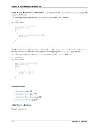 MongoDB Documentation, Release 2.6.4 
Step 3: Create the system user administrator. Add the user with the userAdminAnyDatabase (page 368) 
role, and only that role. 
The following example creates the user siteUserAdmin user on the admin database: 
use admin 
db.createUser( 
{ 
user: "siteUserAdmin", 
pwd: "password", 
roles: 
[ 
{ 
role: "userAdminAnyDatabase", 
db: "admin" 
} 
] 
} 
) 
Step 4: Create a user administrator for a single database. Optionally, you may want to create user administrators 
that only have access to administer users in a specific database by way of the userAdmin (page 363) role. 
The following example creates the user recordsUserAdmin on the records database: 
use products 
db.createUser( 
{ 
user: "recordsUserAdmin", 
pwd: "password", 
roles: 
[ 
{ 
role: "userAdmin", 
db: "records" 
} 
] 
} 
) 
Related Documents 
• Authentication (page 282) 
• Security Introduction (page 279) 
• Enable Client Access Control (page 317) 
• Access Control Tutorials (page 316) 
Add a User to a Database 
Changed in version 2.6. 
344 Chapter 6. Security 
 