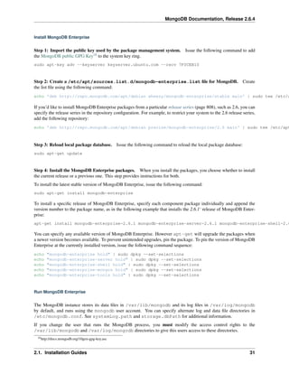 MongoDB Documentation, Release 2.6.4 
Install MongoDB Enterprise 
Step 1: Import the public key used by the package management system. Issue the following command to add 
the MongoDB public GPG Key18 to the system key ring. 
sudo apt-key adv --keyserver keyserver.ubuntu.com --recv 7F0CEB10 
Step 2: Create a /etc/apt/sources.list.d/mongodb-enterprise.list file for MongoDB. Create 
the list file using the following command: 
echo 'deb http://repo.mongodb.com/apt/debian wheezy/mongodb-enterprise/stable main' | sudo tee /etc/apt/If you’d like to install MongoDB Enterprise packages from a particular release series (page 808), such as 2.6, you can 
specify the release series in the repository configuration. For example, to restrict your system to the 2.6 release series, 
add the following repository: 
echo 'deb http://repo.mongodb.com/apt/debian precise/mongodb-enterprise/2.6 main' | sudo tee /etc/apt/Step 3: Reload local package database. Issue the following command to reload the local package database: 
sudo apt-get update 
Step 4: Install the MongoDB Enterprise packages. When you install the packages, you choose whether to install 
the current release or a previous one. This step provides instructions for both. 
To install the latest stable version of MongoDB Enterprise, issue the following command: 
sudo apt-get install mongodb-enterprise 
To install a specific release of MongoDB Enterprise, specify each component package individually and append the 
version number to the package name, as in the following example that installs the 2.6.1‘ release of MongoDB Enter-prise: 
apt-get install mongodb-enterprise=2.6.1 mongodb-enterprise-server=2.6.1 mongodb-enterprise-shell=2.6.1 You can specify any available version of MongoDB Enterprise. However apt-get will upgrade the packages when 
a newer version becomes available. To prevent unintended upgrades, pin the package. To pin the version of MongoDB 
Enterprise at the currently installed version, issue the following command sequence: 
echo "mongodb-enterprise hold" | sudo dpkg --set-selections 
echo "mongodb-enterprise-server hold" | sudo dpkg --set-selections 
echo "mongodb-enterprise-shell hold" | sudo dpkg --set-selections 
echo "mongodb-enterprise-mongos hold" | sudo dpkg --set-selections 
echo "mongodb-enterprise-tools hold" | sudo dpkg --set-selections 
Run MongoDB Enterprise 
The MongoDB instance stores its data files in /var/lib/mongodb and its log files in /var/log/mongodb 
by default, and runs using the mongodb user account. You can specify alternate log and data file directories in 
/etc/mongodb.conf. See systemLog.path and storage.dbPath for additional information. 
If you change the user that runs the MongoDB process, you must modify the access control rights to the 
/var/lib/mongodb and /var/log/mongodb directories to give this users access to these directories. 
18http://docs.mongodb.org/10gen-gpg-key.asc 
2.1. Installation Guides 31 
 
