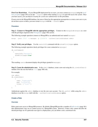 MongoDB Documentation, Release 2.6.4 
First User Restrictions If your MongoDB deployment has no users, you must connect to mongod using the local-host 
exception (page 285) or use the --noauth option when starting mongod to gain full access the system. Once 
you have access, you can skip to Creating the system user administrator in this procedure. 
If users exist in the MongoDB database, but none of them has the appropriate prerequisites to create a new user or you 
do not have access to them, you must restart mongod with the --noauth option. 
Procedure 
Step 1: Connect to MongoDB with the appropriate privileges. Connect to the mongod or mongos as a user 
with the privileges required in the Prerequisites (page 346) section. 
The following example operation connects to MongoDB as an authenticated user named manager: 
mongo --port 27017 -u manager -p 12345678 --authenticationDatabase admin 
Step 2: Verify your privileges. Use the usersInfo command with the showPrivileges option. 
The following example operation checks privileges for a user connected as manager: 
db.runCommand( 
{ 
usersInfo:"manager", 
showPrivileges:true 
} 
) 
The resulting users document displays the privileges granted to manager. 
Step 3: Create the administrative user. In the admin database, create a new user using the db.createUser() 
method. Give the user the built-in root (page 368) role. 
For example: 
use admin 
db.createUser( 
{ 
user: "superuser", 
pwd: "12345678", 
roles: [ "root" ] 
} 
) 
Authenticate against the admin database to test the new user account. Use db.auth() while using the admin 
database or use the mongo shell with the --authenticationDatabase option. 
Create a Role 
Overview 
Roles grant users access to MongoDB resources. By default, MongoDB provides a number of built-in roles (page 361) 
that administrators may use to control access to a MongoDB system. However, if these roles cannot describe the 
desired privilege set of a particular user type in a deployment, you can define a new, customized role. 
6.3. Security Tutorials 347 
 