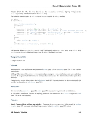 MongoDB Documentation, Release 2.6.4 
Step 5: Create the role. To create the role, use the createRole command. Specify privileges in the 
privileges array and inherited roles in the roles array. 
The following example creates the myClusterwideAdmin role in the admin database: 
use admin 
db.createRole( 
{ 
role: "myClusterwideAdmin", 
privileges: 
[ 
{ resource: { cluster: true }, actions: [ "addShard" ] }, 
{ resource: { db: "config", collection: "" }, actions: [ "find", "update", "insert" ] }, 
{ resource: { db: "users", collection: "usersCollection" }, actions: [ "update" ] }, 
{ resource: { db: "", collection: "" }, actions: [ "find" ] } 
], 
roles: 
[ 
{ role: "read", db: "admin" } 
], 
writeConcern: { w: "majority" , wtimeout: 5000 } 
} 
) 
The operation defines myClusterwideAdmin role’s privileges in the privileges array. In the roles array, 
myClusterwideAdmin inherits privileges from the admin database’s read role. 
Assign a User a Role 
Changed in version 2.6. 
Overview 
A role provides a user privileges to perform a set of actions (page 375) on a resource (page 373). A user can have 
multiple roles. 
In MongoDB systems with authorization enforced, you must grant a user a role for the user to access a database 
resource. To assign a role, first determine the privileges the user needs and then determine the role that grants those 
privileges. 
For an overview of roles and privileges, see Authorization (page 285). For descriptions of the access each built-in role 
provides, see the section on built-in roles (page 361). 
Prerequisites 
You must have the grantRole (page 376) action (page 375) on a database to grant a role on that database. 
To view a role’s information, you must be explicitly granted the role or must have the viewRole (page 376) action 
(page 375) on the role’s database. 
Procedure 
Step 1: Connect with the privilege to grant roles. Connect to the mongod or mongos either through the localhost 
exception (page 285) or as a user with the privileges required in the Prerequisites (page 349) section. 
6.3. Security Tutorials 349 
 