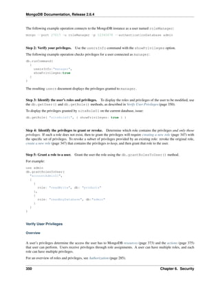 MongoDB Documentation, Release 2.6.4 
The following example operation connects to the MongoDB instance as a user named roleManager: 
mongo --port 27017 -u roleManager -p 12345678 --authenticationDatabase admin 
Step 2: Verify your privileges. Use the usersInfo command with the showPrivileges option. 
The following example operation checks privileges for a user connected as manager: 
db.runCommand( 
{ 
usersInfo:"manager", 
showPrivileges:true 
} 
) 
The resulting users document displays the privileges granted to manager. 
Step 3: Identify the user’s roles and privileges. To display the roles and privileges of the user to be modified, use 
the db.getUser() and db.getRole() methods, as described in Verify User Privileges (page 350). 
To display the privileges granted by siteRole01 on the current database, issue: 
db.getRole( "siteRole01", { showPrivileges: true } ) 
Step 4: Identify the privileges to grant or revoke. Determine which role contains the privileges and only those 
privileges. If such a role does not exist, then to grant the privileges will require creating a new role (page 347) with 
the specific set of privileges. To revoke a subset of privileges provided by an existing role: revoke the original role, 
create a new role (page 347) that contains the privileges to keep, and then grant that role to the user. 
Step 5: Grant a role to a user. Grant the user the role using the db.grantRolesToUser() method. 
For example: 
use admin 
db.grantRolesToUser( 
"accountAdmin01", 
[ 
{ 
role: "readWrite", db: "products" 
}, 
{ 
role: "readAnyDatabase", db:"admin" 
} 
] 
) 
Verify User Privileges 
Overview 
A user’s privileges determine the access the user has to MongoDB resources (page 373) and the actions (page 375) 
that user can perform. Users receive privileges through role assignments. A user can have multiple roles, and each 
role can have multiple privileges. 
For an overview of roles and privileges, see Authorization (page 285). 
350 Chapter 6. Security 
 