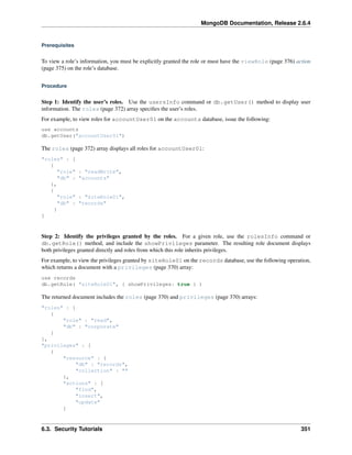MongoDB Documentation, Release 2.6.4 
Prerequisites 
To view a role’s information, you must be explicitly granted the role or must have the viewRole (page 376) action 
(page 375) on the role’s database. 
Procedure 
Step 1: Identify the user’s roles. Use the usersInfo command or db.getUser() method to display user 
information. The roles (page 372) array specifies the user’s roles. 
For example, to view roles for accountUser01 on the accounts database, issue the following: 
use accounts 
db.getUser("accountUser01") 
The roles (page 372) array displays all roles for accountUser01: 
"roles" : [ 
{ 
"role" : "readWrite", 
"db" : "accounts" 
}, 
{ 
"role" : "siteRole01", 
"db" : "records" 
} 
] 
Step 2: Identify the privileges granted by the roles. For a given role, use the rolesInfo command or 
db.getRole() method, and include the showPrivileges parameter. The resulting role document displays 
both privileges granted directly and roles from which this role inherits privileges. 
For example, to view the privileges granted by siteRole01 on the records database, use the following operation, 
which returns a document with a privileges (page 370) array: 
use records 
db.getRole( "siteRole01", { showPrivileges: true } ) 
The returned document includes the roles (page 370) and privileges (page 370) arrays: 
"roles" : [ 
{ 
"role" : "read", 
"db" : "corporate" 
} 
], 
"privileges" : [ 
{ 
"resource" : { 
"db" : "records", 
"collection" : "" 
}, 
"actions" : [ 
"find", 
"insert", 
"update" 
] 
6.3. Security Tutorials 351 
 