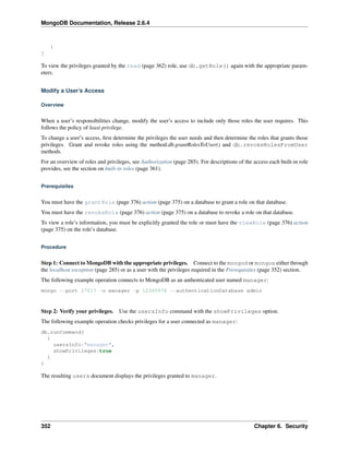 MongoDB Documentation, Release 2.6.4 
} 
] 
To view the privileges granted by the read (page 362) role, use db.getRole() again with the appropriate param-eters. 
Modify a User’s Access 
Overview 
When a user’s responsibilities change, modify the user’s access to include only those roles the user requires. This 
follows the policy of least privilege. 
To change a user’s access, first determine the privileges the user needs and then determine the roles that grants those 
privileges. Grant and revoke roles using the method:db.grantRolesToUser() and db.revokeRolesFromUser 
methods. 
For an overview of roles and privileges, see Authorization (page 285). For descriptions of the access each built-in role 
provides, see the section on built-in roles (page 361). 
Prerequisites 
You must have the grantRole (page 376) action (page 375) on a database to grant a role on that database. 
You must have the revokeRole (page 376) action (page 375) on a database to revoke a role on that database. 
To view a role’s information, you must be explicitly granted the role or must have the viewRole (page 376) action 
(page 375) on the role’s database. 
Procedure 
Step 1: Connect to MongoDB with the appropriate privileges. Connect to the mongod or mongos either through 
the localhost exception (page 285) or as a user with the privileges required in the Prerequisites (page 352) section. 
The following example operation connects to MongoDB as an authenticated user named manager: 
mongo --port 27017 -u manager -p 12345678 --authenticationDatabase admin 
Step 2: Verify your privileges. Use the usersInfo command with the showPrivileges option. 
The following example operation checks privileges for a user connected as manager: 
db.runCommand( 
{ 
usersInfo:"manager", 
showPrivileges:true 
} 
) 
The resulting users document displays the privileges granted to manager. 
352 Chapter 6. Security 
 