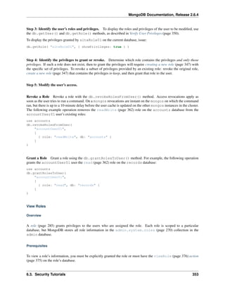 MongoDB Documentation, Release 2.6.4 
Step 3: Identify the user’s roles and privileges. To display the roles and privileges of the user to be modified, use 
the db.getUser() and db.getRole() methods, as described in Verify User Privileges (page 350). 
To display the privileges granted by siteRole01 on the current database, issue: 
db.getRole( "siteRole01", { showPrivileges: true } ) 
Step 4: Identify the privileges to grant or revoke. Determine which role contains the privileges and only those 
privileges. If such a role does not exist, then to grant the privileges will require creating a new role (page 347) with 
the specific set of privileges. To revoke a subset of privileges provided by an existing role: revoke the original role, 
create a new role (page 347) that contains the privileges to keep, and then grant that role to the user. 
Step 5: Modify the user’s access. 
Revoke a Role Revoke a role with the db.revokeRolesFromUser() method. Access revocations apply as 
soon as the user tries to run a command. On a mongos revocations are instant on the mongos on which the command 
ran, but there is up to a 10-minute delay before the user cache is updated on the other mongos instances in the cluster. 
The following example operation removes the readWrite (page 362) role on the accounts database from the 
accountUser01 user’s existing roles: 
use accounts 
db.revokeRolesFromUser( 
"accountUser01", 
[ 
{ role: "readWrite", db: "accounts" } 
] 
) 
Grant a Role Grant a role using the db.grantRolesToUser() method. For example, the following operation 
grants the accountUser01 user the read (page 362) role on the records database: 
use accounts 
db.grantRolesToUser( 
"accountUser01", 
[ 
{ role: "read", db: "records" } 
] 
) 
View Roles 
Overview 
A role (page 285) grants privileges to the users who are assigned the role. Each role is scoped to a particular 
database, but MongoDB stores all role information in the admin.system.roles (page 270) collection in the 
admin database. 
Prerequisites 
To view a role’s information, you must be explicitly granted the role or must have the viewRole (page 376) action 
(page 375) on the role’s database. 
6.3. Security Tutorials 353 
 