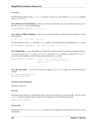 MongoDB Documentation, Release 2.6.4 
Procedures 
The following procedures use the rolesInfo command. You also can use the methods db.getRole() (singular) 
and db.getRoles(). 
View a Role in the Current Database If the role is in the current database, you can refer to the role by name, as for 
the role dataEntry on the current database: 
db.runCommand({ rolesInfo: "dataEntry" }) 
View a Role in a Different Database If the role is in a different database, specify the role as a document. Use the 
following form: 
{ role: "<role name>", db: "<role db>" } 
To view the custom appWriter role in the orders database, issue the following command from the mongo shell: 
db.runCommand({ rolesInfo: { role: "appWriter", db: "orders" } }) 
View Multiple Roles To view information for multiple roles, specify each role as a document or string in an array. 
To view the custom appWriter and clientWriter roles in the orders database, as well as the dataEntry 
role on the current database, use the following command from the mongo shell: 
db.runCommand( { rolesInfo: [ { role: "appWriter", db: "orders" }, 
{ role: "clientWriter", db: "orders" }, 
"dataEntry" ] 
} ) 
View All Custom Roles To view the all custom roles, query admin.system.roles (page 369) collection directly, for 
example: 
db = db.getSiblingDB('admin') 
db.system.roles.find() 
Change a User’s Password 
Changed in version 2.6. 
Overview 
Strong passwords help prevent unauthorized access, and all users should have strong passwords. You can use the 
openssl program to generate unique strings for use in passwords, as in the following command: 
openssl rand -base64 48 
Prerequisites 
You must have the changeAnyPassword action (page 375) on a database to modify the password of any user on 
that database. 
354 Chapter 6. Security 
 