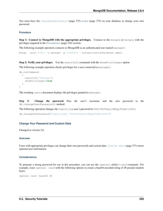 MongoDB Documentation, Release 2.6.4 
You must have the changeOwnPassword (page 375) action (page 375) on your database to change your own 
password. 
Procedure 
Step 1: Connect to MongoDB with the appropriate privileges. Connect to the mongod or mongos with the 
privileges required in the Prerequisites (page 354) section. 
The following example operation connects to MongoDB as an authenticated user named manager: 
mongo --port 27017 -u manager -p 12345678 --authenticationDatabase admin 
Step 2: Verify your privileges. Use the usersInfo command with the showPrivileges option. 
The following example operation checks privileges for a user connected as manager: 
db.runCommand( 
{ 
usersInfo:"manager", 
showPrivileges:true 
} 
) 
The resulting users document displays the privileges granted to manager. 
Step 3: Change the password. Pass the user’s username and the new password to the 
db.changeUserPassword() method. 
The following operation changes the reporting user’s password to SOh3TbYhxuLiW8ypJPxmt1oOfL: 
db.changeUserPassword("reporting", "SOh3TbYhxuLiW8ypJPxmt1oOfL") 
Change Your Password and Custom Data 
Changed in version 2.6. 
Overview 
Users with appropriate privileges can change their own passwords and custom data. Custom data (page 373) stores 
optional user information. 
Considerations 
To generate a strong password for use in this procedure, you can use the openssl utility’s rand command. For 
example, issue openssl rand with the following options to create a base64-encoded string of 48 pseudo-random 
bytes: 
openssl rand -base64 48 
6.3. Security Tutorials 355 
 