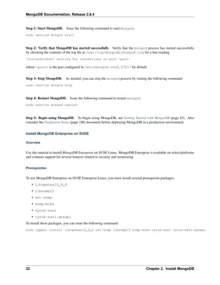 MongoDB Documentation, Release 2.6.4 
Step 1: Start MongoDB. Issue the following command to start mongod: 
sudo service mongod start 
Step 2: Verify that MongoDB has started successfully Verify that the mongod process has started successfully 
by checking the contents of the log file at /var/log/mongodb/mongod.log for a line reading 
[initandlisten] waiting for connections on port <port> 
where <port> is the port configured in /etc/mongod.conf, 27017 by default. 
Step 3: Stop MongoDB. As needed, you can stop the mongod process by issuing the following command: 
sudo service mongod stop 
Step 4: Restart MongoDB. Issue the following command to restart mongod: 
sudo service mongod restart 
Step 5: Begin using MongoDB. To begin using MongoDB, see Getting Started with MongoDB (page 43). Also 
consider the Production Notes (page 188) document before deploying MongoDB in a production environment. 
Install MongoDB Enterprise on SUSE 
Overview 
Use this tutorial to install MongoDB Enterprise on SUSE Linux. MongoDB Enterprise is available on select platforms 
and contains support for several features related to security and monitoring. 
Prerequisites 
To use MongoDB Enterprise on SUSE Enterprise Linux, you must install several prerequisite packages: 
• libopenssl0_9_8 
• libsnmp15 
• net-snmp 
• snmp-mibs 
• cyrus-sasl 
• cyrus-sasl-gssapi 
To install these packages, you can issue the following command: 
sudo zypper install libopenssl0_9_8 net-snmp libsnmp15 snmp-mibs cyrus-sasl cyrus-sasl-gssapi 
32 Chapter 2. Install MongoDB 
 
