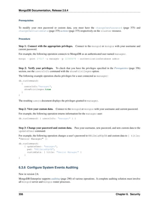 MongoDB Documentation, Release 2.6.4 
Prerequisites 
To modify your own password or custom data, you must have the changeOwnPassword (page 375) and 
changeOwnCustomData (page 375) actions (page 375) respectively on the cluster resource. 
Procedure 
Step 1: Connect with the appropriate privileges. Connect to the mongod or mongos with your username and 
current password. 
For example, the following operation connects to MongoDB as an authenticated user named manager. 
mongo --port 27017 -u manager -p 12345678 --authenticationDatabase admin 
Step 2: Verify your privileges. To check that you have the privileges specified in the Prerequisites (page 356) 
section, use the usersInfo command with the showPrivileges option. 
The following example operation checks privileges for a user connected as manager: 
db.runCommand( 
{ 
usersInfo:"manager", 
showPrivileges:true 
} 
) 
The resulting users document displays the privileges granted to manager. 
Step 2: View your custom data. Connect to the mongod or mongos with your username and current password. 
For example, the following operation returns information for the manager user: 
db.runCommand( { usersInfo: "manager" } ) 
Step 3: Change your password and custom data. Pass your username, new password, and new custom data to the 
updateUser command. 
For example, the following operation changes a user’s password to KNlZmiaNUp0B and custom data to { title: 
"Senior Manager" }: 
db.runCommand( 
{ updateUser: "manager", 
pwd: "KNlZmiaNUp0B", 
customData: { title: "Senior Manager" } 
} 
) 
6.3.6 Configure System Events Auditing 
New in version 2.6. 
MongoDB Enterprise supports auditing (page 290) of various operations. A complete auditing solution must involve 
all mongod server and mongos router processes. 
356 Chapter 6. Security 
 