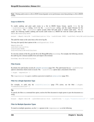 MongoDB Documentation, Release 2.6.4 
Note: Printing audit events to a file in JSON format degrades server performance more than printing to a file in BSON 
format. 
Output to BSON File 
To enable auditing and print audit events to a file in BSON binary format, specify file for the 
--auditDestination setting, BSON for the --auditFormat setting, and the output filename for the 
--auditPath. The --auditPath option accepts either full path name or relative path name. For ex-ample, 
the following enables auditing and records audit events to a BSON file with the relative path name of 
data/db/auditLog.bson: 
mongod --dbpath data/db --auditDestination file --auditFormat BSON --auditPath data/db/auditLog.bson 
The audit file rotates at the same time as the server log file. 
You may also specify these options in the configuration file: 
dbpath=data/db 
auditDestination=file 
auditFormat=BSON 
auditPath=data/db/auditLog.bson 
To view the contents of the file, pass the file to the MongoDB utility bsondump. For example, the following converts 
the audit log into a human-readable form and output to the terminal: 
bsondump data/db/auditLog.bson 
Filter Events 
By default, the audit facility records all auditable operations (page 381). The audit feature has an --auditFilter 
option to determine which events to record. The --auditFilter option takes a document of the form: 
{ atype: <expression> } 
The <expression> is a query condition expression to match on various actions (page 381) . 
Filter for a Single Operation Type 
For example, to audit only the createCollection (page 375) action, use the filter { atype: 
"createCollection" }: 
Tip 
To specify the filter as a command-line option, enclose the filter document in single quotes to pass the document as a 
string. 
mongod --dbpath data/db --auditDestination file --auditFilter '{ atype: "createCollection" }' --auditFormat Filter for Multiple Operation Types 
To match on multiple operations, use the $in operator in the <expression> as in the following: 
358 Chapter 6. Security 
 