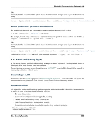 MongoDB Documentation, Release 2.6.4 
Tip 
To specify the filter as a command-line option, enclose the filter document in single quotes to pass the document as a 
string. 
mongod --dbpath data/db --auditDestination file --auditFilter '{ atype: { $in: [ "createCollection", Filter on Authentication Operations on a Single Database 
For authentication operations, you can also specify a specific database with the param.db field: 
{ atype: <expression>, "param.db": <database> } 
For example, to audit only authenticate operations that occur against the test database, use the filter { 
atype: "authenticate", "param.db": "test" }: 
Tip 
To specify the filter as a command-line option, enclose the filter document in single quotes to pass the document as a 
string. 
mongod --dbpath data/db --auth --auditDestination file --auditFilter '{ atype: "authenticate", "param.To filter on all authenticate operations across databases, use the filter { atype: "authenticate" }. 
6.3.7 Create a Vulnerability Report 
If you believe you have discovered a vulnerability in MongoDB or have experienced a security incident related to 
MongoDB, please report the issue to aid in its resolution. 
To report an issue, we strongly suggest filing a ticket in the SECURITY53 project in JIRA. MongoDB, Inc responds to 
vulnerability notifications within 48 hours. 
Create the Report in JIRA 
Submit a ticket in the Security54 project at: <http://jira.mongodb.org/browse>. The ticket number will become the 
reference identification for the issue for its lifetime. You can use this identifier for tracking purposes. 
Information to Provide 
All vulnerability reports should contain as much information as possible so MongoDB’s developers can move quickly 
to resolve the issue. In particular, please include the following: 
• The name of the product. 
• Common Vulnerability information, if applicable, including: 
• CVSS (Common Vulnerability Scoring System) Score. 
• CVE (Common Vulnerability and Exposures) Identifier. 
• Contact information, including an email address and/or phone number, if applicable. 
53https://jira.mongodb.org/browse/SECURITY 
54https://jira.mongodb.org/browse/SECURITY 
6.3. Security Tutorials 359 
 