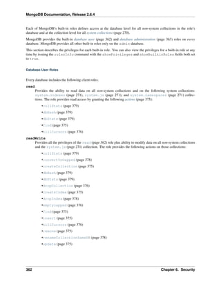 MongoDB Documentation, Release 2.6.4 
Each of MongoDB’s built-in roles defines access at the database level for all non-system collections in the role’s 
database and at the collection level for all system collections (page 270). 
MongoDB provides the built-in database user (page 362) and database administration (page 363) roles on every 
database. MongoDB provides all other built-in roles only on the admin database. 
This section describes the privileges for each built-in role. You can also view the privileges for a built-in role at any 
time by issuing the rolesInfo command with the showPrivileges and showBuiltinRoles fields both set 
to true. 
Database User Roles 
Every database includes the following client roles: 
read 
Provides the ability to read data on all non-system collections and on the following system collections: 
system.indexes (page 271), system.js (page 271), and system.namespaces (page 271) collec-tions. 
The role provides read access by granting the following actions (page 375): 
•collStats (page 379) 
•dbHash (page 379) 
•dbStats (page 379) 
•find (page 375) 
•killCursors (page 376) 
readWrite 
Provides all the privileges of the read (page 362) role plus ability to modify data on all non-system collections 
and the system.js (page 271) collection. The role provides the following actions on those collections: 
•collStats (page 379) 
•convertToCapped (page 378) 
•createCollection (page 375) 
•dbHash (page 379) 
•dbStats (page 379) 
•dropCollection (page 376) 
•createIndex (page 375) 
•dropIndex (page 378) 
•emptycapped (page 376) 
•find (page 375) 
•insert (page 375) 
•killCursors (page 376) 
•remove (page 375) 
•renameCollectionSameDB (page 378) 
•update (page 375) 
362 Chapter 6. Security 
 