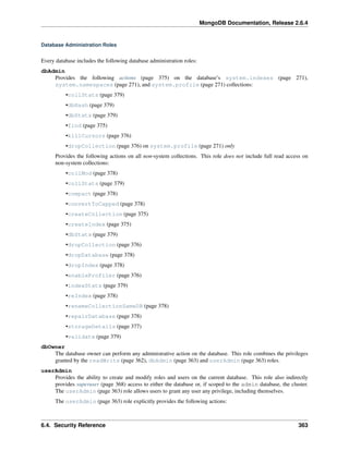 MongoDB Documentation, Release 2.6.4 
Database Administration Roles 
Every database includes the following database administration roles: 
dbAdmin 
Provides the following actions (page 375) on the database’s system.indexes (page 271), 
system.namespaces (page 271), and system.profile (page 271) collections: 
•collStats (page 379) 
•dbHash (page 379) 
•dbStats (page 379) 
•find (page 375) 
•killCursors (page 376) 
•dropCollection (page 376) on system.profile (page 271) only 
Provides the following actions on all non-system collections. This role does not include full read access on 
non-system collections: 
•collMod (page 378) 
•collStats (page 379) 
•compact (page 378) 
•convertToCapped (page 378) 
•createCollection (page 375) 
•createIndex (page 375) 
•dbStats (page 379) 
•dropCollection (page 376) 
•dropDatabase (page 378) 
•dropIndex (page 378) 
•enableProfiler (page 376) 
•indexStats (page 379) 
•reIndex (page 378) 
•renameCollectionSameDB (page 378) 
•repairDatabase (page 378) 
•storageDetails (page 377) 
•validate (page 379) 
dbOwner 
The database owner can perform any administrative action on the database. This role combines the privileges 
granted by the readWrite (page 362), dbAdmin (page 363) and userAdmin (page 363) roles. 
userAdmin 
Provides the ability to create and modify roles and users on the current database. This role also indirectly 
provides superuser (page 368) access to either the database or, if scoped to the admin database, the cluster. 
The userAdmin (page 363) role allows users to grant any user any privilege, including themselves. 
The userAdmin (page 363) role explicitly provides the following actions: 
6.4. Security Reference 363 
 