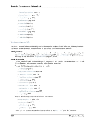 MongoDB Documentation, Release 2.6.4 
•changeCustomData (page 375) 
•changePassword (page 375) 
•createRole (page 375) 
•createUser (page 376) 
•dropRole (page 376) 
•dropUser (page 376) 
•grantRole (page 376) 
•revokeRole (page 376) 
•viewRole (page 376) 
•viewUser (page 376) 
Cluster Administration Roles 
The admin database includes the following roles for administering the whole system rather than just a single database. 
These roles include but are not limited to replica set and sharded cluster administrative functions. 
clusterAdmin 
Provides the greatest cluster-management access. This role combines the privileges granted by the 
clusterManager (page 364), clusterMonitor (page 365), and hostManager (page 366) roles. Ad-ditionally, 
the role provides the dropDatabase (page 378) action. 
clusterManager 
Provides management and monitoring actions on the cluster. A user with this role can access the config and 
local databases, which are used in sharding and replication, respectively. 
Provides the following actions on the cluster as a whole: 
•addShard (page 377) 
•applicationMessage (page 378) 
•cleanupOrphaned (page 376) 
•flushRouterConfig (page 377) 
•listShards (page 377) 
•removeShard (page 377) 
•replSetConfigure (page 377) 
•replSetGetStatus (page 377) 
•replSetStateChange (page 377) 
•resync (page 377) 
Provides the following actions on all databases in the cluster: 
•enableSharding (page 377) 
•moveChunk (page 377) 
•splitChunk (page 378) 
•splitVector (page 378) 
On the config database, provides the following actions on the settings (page 683) collection: 
364 Chapter 6. Security 
 