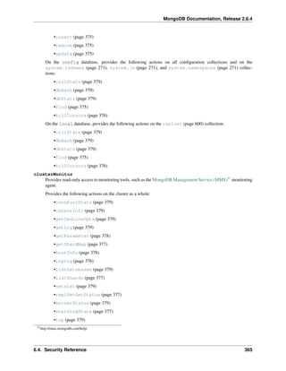 MongoDB Documentation, Release 2.6.4 
•insert (page 375) 
•remove (page 375) 
•update (page 375) 
On the config database, provides the following actions on all configuration collections and on the 
system.indexes (page 271), system.js (page 271), and system.namespaces (page 271) collec-tions: 
•collStats (page 379) 
•dbHash (page 379) 
•dbStats (page 379) 
•find (page 375) 
•killCursors (page 376) 
On the local database, provides the following actions on the replset (page 600) collection: 
•collStats (page 379) 
•dbHash (page 379) 
•dbStats (page 379) 
•find (page 375) 
•killCursors (page 376) 
clusterMonitor 
Provides read-only access to monitoring tools, such as the MongoDB Management Service (MMS)57 monitoring 
agent. 
Provides the following actions on the cluster as a whole: 
•connPoolStats (page 379) 
•cursorInfo (page 379) 
•getCmdLineOpts (page 379) 
•getLog (page 379) 
•getParameter (page 378) 
•getShardMap (page 377) 
•hostInfo (page 378) 
•inprog (page 376) 
•listDatabases (page 379) 
•listShards (page 377) 
•netstat (page 379) 
•replSetGetStatus (page 377) 
•serverStatus (page 379) 
•shardingState (page 377) 
•top (page 379) 
57http://mms.mongodb.com/help/ 
6.4. Security Reference 365 
 