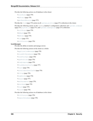 MongoDB Documentation, Release 2.6.4 
Provides the following actions on all databases in the cluster: 
•collStats (page 379) 
•dbStats (page 379) 
•getShardVersion (page 377) 
Provides the find (page 375) action on all system.profile (page 271) collections in the cluster. 
Provides the following actions on the config database’s configuration collections and system.indexes 
(page 271), system.js (page 271), and system.namespaces (page 271) collections: 
•collStats (page 379) 
•dbHash (page 379) 
•dbStats (page 379) 
•find (page 375) 
•killCursors (page 376) 
hostManager 
Provides the ability to monitor and manage servers. 
Provides the following actions on the cluster as a whole: 
•applicationMessage (page 378) 
•closeAllDatabases (page 378) 
•connPoolSync (page 378) 
•cpuProfiler (page 376) 
•diagLogging (page 379) 
•flushRouterConfig (page 377) 
•fsync (page 378) 
•invalidateUserCache (page 376) 
•killop (page 376) 
•logRotate (page 378) 
•resync (page 377) 
•setParameter (page 379) 
•shutdown (page 379) 
•touch (page 379) 
•unlock (page 376) 
Provides the following actions on all databases in the cluster: 
•killCursors (page 376) 
•repairDatabase (page 378) 
366 Chapter 6. Security 
 