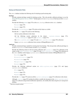 MongoDB Documentation, Release 2.6.4 
Backup and Restoration Roles 
The admin database includes the following roles for backing up and restoring data: 
backup 
Provides minimal privileges needed for backing up data. This role provides sufficient privileges to use the 
MongoDB Management Service (MMS)58 backup agent, or to use mongodump to back up an entire mongod 
instance. 
Provides the following actions (page 375) on the mms.backup collection in the admin database: 
•insert (page 375) 
•update (page 375) 
Provides the listDatabases (page 379) action on the cluster as a whole. 
Provides the find (page 375) action on the following: 
•all non-system collections in the cluster 
•all the following system collections in the cluster: system.indexes (page 271), 
system.namespaces (page 271), and system.js (page 271) 
•the admin.system.users (page 271) and admin.system.roles (page 270) collections 
•legacy system.users collections from versions of MongoDB prior to 2.6 
restore 
Provides minimal privileges needed for restoring data from backups. This role provides sufficient privileges to 
use the mongorestore tool to restore an entire mongod instance. 
Provides the following actions on all non-system collections and system.js (page 271) collections in the 
cluster; on the admin.system.users (page 271) and admin.system.roles (page 270) collections in 
the admin database; and on legacy system.users collections from versions of MongoDB prior to 2.6: 
•collMod (page 378) 
•createCollection (page 375) 
•createIndex (page 375) 
•dropCollection (page 376) 
•insert (page 375) 
Provides the following additional actions on admin.system.users (page 271) and legacy 
system.users collections: 
•find (page 375) 
•remove (page 375) 
•update (page 375) 
Provides the find (page 375) action on all the system.namespaces (page 271) collections in the cluster. 
Although, restore (page 367) includes the ability to modify the documents in the admin.system.users 
(page 271) collection using normal modification operations, only modify these data using the user management 
methods. 
58http://mms.mongodb.com/help/ 
6.4. Security Reference 367 
 