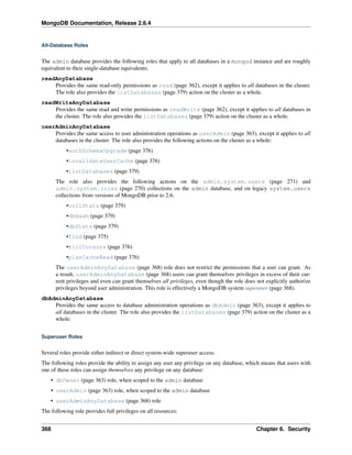 MongoDB Documentation, Release 2.6.4 
All-Database Roles 
The admin database provides the following roles that apply to all databases in a mongod instance and are roughly 
equivalent to their single-database equivalents: 
readAnyDatabase 
Provides the same read-only permissions as read (page 362), except it applies to all databases in the cluster. 
The role also provides the listDatabases (page 379) action on the cluster as a whole. 
readWriteAnyDatabase 
Provides the same read and write permissions as readWrite (page 362), except it applies to all databases in 
the cluster. The role also provides the listDatabases (page 379) action on the cluster as a whole. 
userAdminAnyDatabase 
Provides the same access to user administration operations as userAdmin (page 363), except it applies to all 
databases in the cluster. The role also provides the following actions on the cluster as a whole: 
•authSchemaUpgrade (page 376) 
•invalidateUserCache (page 376) 
•listDatabases (page 379) 
The role also provides the following actions on the admin.system.users (page 271) and 
admin.system.roles (page 270) collections on the admin database, and on legacy system.users 
collections from versions of MongoDB prior to 2.6: 
•collStats (page 379) 
•dbHash (page 379) 
•dbStats (page 379) 
•find (page 375) 
•killCursors (page 376) 
•planCacheRead (page 376) 
The userAdminAnyDatabase (page 368) role does not restrict the permissions that a user can grant. As 
a result, userAdminAnyDatabase (page 368) users can grant themselves privileges in excess of their cur-rent 
privileges and even can grant themselves all privileges, even though the role does not explicitly authorize 
privileges beyond user administration. This role is effectively a MongoDB system superuser (page 368). 
dbAdminAnyDatabase 
Provides the same access to database administration operations as dbAdmin (page 363), except it applies to 
all databases in the cluster. The role also provides the listDatabases (page 379) action on the cluster as a 
whole. 
Superuser Roles 
Several roles provide either indirect or direct system-wide superuser access. 
The following roles provide the ability to assign any user any privilege on any database, which means that users with 
one of these roles can assign themselves any privilege on any database: 
• dbOwner (page 363) role, when scoped to the admin database 
• userAdmin (page 363) role, when scoped to the admin database 
• userAdminAnyDatabase (page 368) role 
The following role provides full privileges on all resources: 
368 Chapter 6. Security 
 