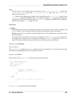 MongoDB Documentation, Release 2.6.4 
root 
Provides access to the operations and all the resources of the readWriteAnyDatabase (page 368), 
dbAdminAnyDatabase (page 368), userAdminAnyDatabase (page 368) and clusterAdmin 
(page 364) roles combined. 
root (page 368) does not include the ability to insert data directly into the system.users (page 271) and 
system.roles (page 270) collections in the admin database. Therefore, root (page 368) is not suitable for 
restoring data that have these collections with mongorestore. To perform these kinds of restore operations, 
provision users with the restore (page 367) role. 
Internal Role 
__system 
MongoDB assigns this role to user objects that represent cluster members, such as replica set members and 
mongos instances. The role entitles its holder to take any action against any object in the database. 
Do not assign this role to user objects representing applications or human administrators, other than in excep-tional 
circumstances. 
If you need access to all actions on all resources, for example to run the eval or applyOps commands, do 
not assign this role. Instead, create a user-defined role that grants anyAction (page 380) on anyResource 
(page 375) and ensure that only the users who needs access to these operations has this access. 
system.roles Collection 
New in version 2.6. 
The system.roles collection in the admin database stores the user-defined roles. To create and manage these 
user-defined roles, MongoDB provides role management commands. 
system.roles Schema 
The documents in the system.roles collection have the following schema: 
{ 
_id: <system-defined id>, 
role: "<role name>", 
db: "<database>", 
privileges: 
[ 
{ 
resource: { <resource> }, 
actions: [ "<action>", ... ] 
}, 
... 
], 
roles: 
[ 
{ role: "<role name>", db: "<database>" }, 
... 
] 
} 
A system.roles document has the following fields: 
6.4. Security Reference 369 
 