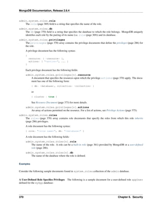 MongoDB Documentation, Release 2.6.4 
admin.system.roles.role 
The role (page 369) field is a string that specifies the name of the role. 
admin.system.roles.db 
The db (page 370) field is a string that specifies the database to which the role belongs. MongoDB uniquely 
identifies each role by the pairing of its name (i.e. role (page 369)) and its database. 
admin.system.roles.privileges 
The privileges (page 370) array contains the privilege documents that define the privileges (page 286) for 
the role. 
A privilege document has the following syntax: 
{ 
resource: { <resource> }, 
actions: [ "<action>", ... ] 
} 
Each privilege document has the following fields: 
admin.system.roles.privileges[n].resource 
A document that specifies the resources upon which the privilege actions (page 370) apply. The docu-ment 
has one of the following form: 
{ db: <database>, collection: <collection> } 
or 
{ cluster : true } 
See Resource Document (page 373) for more details. 
admin.system.roles.privileges[n].actions 
An array of actions permitted on the resource. For a list of actions, see Privilege Actions (page 375). 
admin.system.roles.roles 
The roles (page 370) array contains role documents that specify the roles from which this role inherits 
(page 286) privileges. 
A role document has the following syntax: 
{ role: "<role name>", db: "<database>" } 
A role document has the following fields: 
admin.system.roles.roles[n].role 
The name of the role. A role can be a built-in role (page 361) provided by MongoDB or a user-defined 
role (page 286). 
admin.system.roles.roles[n].db 
The name of the database where the role is defined. 
Examples 
Consider the following sample documents found in system.roles collection of the admin database. 
A User-Defined Role Specifies Privileges The following is a sample document for a user-defined role appUser 
defined for the myApp database: 
370 Chapter 6. Security 
 