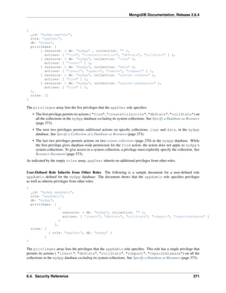 MongoDB Documentation, Release 2.6.4 
{ 
_id: "myApp.appUser", 
role: "appUser", 
db: "myApp", 
privileges: [ 
{ resource: { db: "myApp" , collection: "" }, 
actions: [ "find", "createCollection", "dbStats", "collStats" ] }, 
{ resource: { db: "myApp", collection: "logs" }, 
actions: [ "insert" ] }, 
{ resource: { db: "myApp", collection: "data" }, 
actions: [ "insert", "update", "remove", "compact" ] }, 
{ resource: { db: "myApp", collection: "system.indexes" }, 
actions: [ "find" ] }, 
{ resource: { db: "myApp", collection: "system.namespaces" }, 
actions: [ "find" ] }, 
], 
roles: [] 
} 
The privileges array lists the five privileges that the appUser role specifies: 
• The first privilege permits its actions ( "find", "createCollection", "dbStats", "collStats") on 
all the collections in the myApp database excluding its system collections. See Specify a Database as Resource 
(page 373). 
• The next two privileges permits additional actions on specific collections, logs and data, in the myApp 
database. See Specify a Collection of a Database as Resource (page 373). 
• The last two privileges permits actions on two system collections (page 270) in the myApp database. While 
the first privilege gives database-wide permission for the find action, the action does not apply to myApp‘s 
system collections. To give access to a system collection, a privilege must explicitly specify the collection. See 
Resource Document (page 373). 
As indicated by the empty roles array, appUser inherits no additional privileges from other roles. 
User-Defined Role Inherits from Other Roles The following is a sample document for a user-defined role 
appAdmin defined for the myApp database: The document shows that the appAdmin role specifies privileges 
as well as inherits privileges from other roles: 
{ 
_id: "myApp.appAdmin", 
role: "appAdmin", 
db: "myApp", 
privileges: [ 
{ 
resource: { db: "myApp", collection: "" }, 
actions: [ "insert", "dbStats", "collStats", "compact", "repairDatabase" ] 
} 
], 
roles: [ 
{ role: "appUser", db: "myApp" } 
] 
} 
The privileges array lists the privileges that the appAdmin role specifies. This role has a single privilege that 
permits its actions ( "insert", "dbStats", "collStats", "compact", "repairDatabase") on all the 
collections in the myApp database excluding its system collections. See Specify a Database as Resource (page 373). 
6.4. Security Reference 371 
 