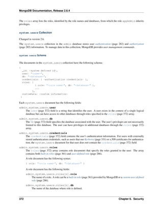 MongoDB Documentation, Release 2.6.4 
The roles array lists the roles, identified by the role names and databases, from which the role appAdmin inherits 
privileges. 
system.users Collection 
Changed in version 2.6. 
The system.users collection in the admin database stores user authentication (page 282) and authorization 
(page 285) information. To manage data in this collection, MongoDB provides user management commands. 
system.users Schema 
The documents in the system.users collection have the following schema: 
{ 
_id: <system defined id>, 
user: "<name>", 
db: "<database>", 
credentials: { <authentication credentials> }, 
roles: [ 
{ role: "<role name>", db: "<database>" }, 
... 
], 
customData: <custom information> 
} 
Each system.users document has the following fields: 
admin.system.users.user 
The user (page 372) field is a string that identifies the user. A user exists in the context of a single logical 
database but can have access to other databases through roles specified in the roles (page 372) array. 
admin.system.users.db 
The db (page 372) field specifies the database associated with the user. The user’s privileges are not necessarily 
limited to this database. The user can have privileges in additional databases through the roles (page 372) 
array. 
admin.system.users.credentials 
The credentials (page 372) field contains the user’s authentication information. For users with externally 
stored authentication credentials, such as users that use Kerberos (page 331) or x.509 certificates for authentica-tion, 
the system.users document for that user does not contain the credentials (page 372) field. 
admin.system.users.roles 
The roles (page 372) array contains role documents that specify the roles granted to the user. The array 
contains both built-in roles (page 361) and user-defined role (page 286). 
A role document has the following syntax: 
{ role: "<role name>", db: "<database>" } 
A role document has the following fields: 
admin.system.users.roles[n].role 
The name of a role. A role can be a built-in role (page 361) provided by MongoDB or a custom user-defined 
role (page 286). 
admin.system.users.roles[n].db 
The name of the database where role is defined. 
372 Chapter 6. Security 
 