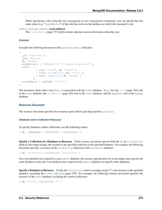 MongoDB Documentation, Release 2.6.4 
When specifying a role using the role management or user management commands, you can specify the role 
name alone (e.g. "readWrite") if the role that exists on the database on which the command is run. 
admin.system.users.customData 
The customData (page 373) field contains optional custom information about the user. 
Example 
Consider the following document in the system.users collection: 
{ 
_id: "home.Kari", 
user: "Kari", 
db: "home", 
credentials: { "MONGODB-CR" :"<hashed password>" }, 
roles : [ 
{ role: "read", db: "home" }, 
{ role: "readWrite", db: "test" }, 
{ role: "appUser", db: "myApp" } 
], 
customData: { zipCode: "64157" } 
} 
The document shows that a user Kari is associated with the home database. Kari has the read (page 362) role 
in the home database, the readWrite (page 362) role in the test database, and the appUser role in the myApp 
database. 
Resource Document 
The resource document specifies the resources upon which a privilege permits actions. 
Database and/or Collection Resource 
To specify databases and/or collections, use the following syntax: 
{ db: <database>, collection: <collection> } 
Specify a Collection of a Database as Resource If the resource document species both the db an collection 
fields as non-empty strings, the resource is the specified collection in the specified database. For example, the following 
document specifies a resource of the inventory collection in the products database: 
{ db: "products", collection: "inventory" } 
For a user-defined role scoped for a non-admin database, the resource specification for its privileges must specify the 
same database as the role. User-defined roles scoped for the admin database can specify other databases. 
Specify a Database as Resource If only the collection field is an empty string (""), the resource is the specified 
database, excluding the system collections (page 270). For example, the following resource document specifies the 
resource of the test database, excluding the system collections: 
{ db: "test", collection: "" } 
6.4. Security Reference 373 
 