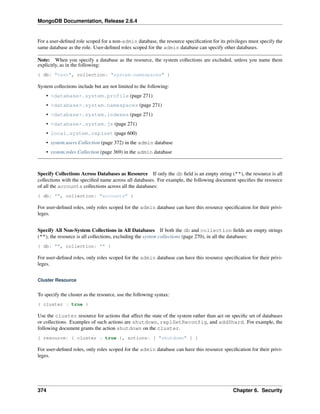MongoDB Documentation, Release 2.6.4 
For a user-defined role scoped for a non-admin database, the resource specification for its privileges must specify the 
same database as the role. User-defined roles scoped for the admin database can specify other databases. 
Note: When you specify a database as the resource, the system collections are excluded, unless you name them 
explicitly, as in the following: 
{ db: "test", collection: "system.namespaces" } 
System collections include but are not limited to the following: 
• <database>.system.profile (page 271) 
• <database>.system.namespaces (page 271) 
• <database>.system.indexes (page 271) 
• <database>.system.js (page 271) 
• local.system.replset (page 600) 
• system.users Collection (page 372) in the admin database 
• system.roles Collection (page 369) in the admin database 
Specify Collections Across Databases as Resource If only the db field is an empty string (""), the resource is all 
collections with the specified name across all databases. For example, the following document specifies the resource 
of all the accounts collections across all the databases: 
{ db: "", collection: "accounts" } 
For user-defined roles, only roles scoped for the admin database can have this resource specification for their privi-leges. 
Specify All Non-System Collections in All Databases If both the db and collection fields are empty strings 
(""), the resource is all collections, excluding the system collections (page 270), in all the databases: 
{ db: "", collection: "" } 
For user-defined roles, only roles scoped for the admin database can have this resource specification for their privi-leges. 
Cluster Resource 
To specify the cluster as the resource, use the following syntax: 
{ cluster : true } 
Use the cluster resource for actions that affect the state of the system rather than act on specific set of databases 
or collections. Examples of such actions are shutdown, replSetReconfig, and addShard. For example, the 
following document grants the action shutdown on the cluster. 
{ resource: { cluster : true }, actions: [ "shutdown" ] } 
For user-defined roles, only roles scoped for the admin database can have this resource specification for their privi-leges. 
374 Chapter 6. Security 
 