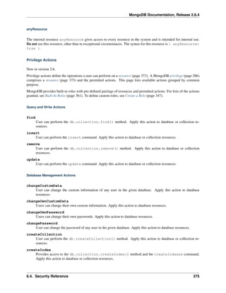 MongoDB Documentation, Release 2.6.4 
anyResource 
The internal resource anyResource gives access to every resource in the system and is intended for internal use. 
Do not use this resource, other than in exceptional circumstances. The syntax for this resource is { anyResource: 
true }. 
Privilege Actions 
New in version 2.6. 
Privilege actions define the operations a user can perform on a resource (page 373). A MongoDB privilege (page 286) 
comprises a resource (page 373) and the permitted actions. This page lists available actions grouped by common 
purpose. 
MongoDB provides built-in roles with pre-defined pairings of resources and permitted actions. For lists of the actions 
granted, see Built-In Roles (page 361). To define custom roles, see Create a Role (page 347). 
Query and Write Actions 
find 
User can perform the db.collection.find() method. Apply this action to database or collection re-sources. 
insert 
User can perform the insert command. Apply this action to database or collection resources. 
remove 
User can perform the db.collection.remove() method. Apply this action to database or collection 
resources. 
update 
User can perform the update command. Apply this action to database or collection resources. 
Database Management Actions 
changeCustomData 
User can change the custom information of any user in the given database. Apply this action to database 
resources. 
changeOwnCustomData 
Users can change their own custom information. Apply this action to database resources. 
changeOwnPassword 
Users can change their own passwords. Apply this action to database resources. 
changePassword 
User can change the password of any user in the given database. Apply this action to database resources. 
createCollection 
User can perform the db.createCollection() method. Apply this action to database or collection re-sources. 
createIndex 
Provides access to the db.collection.createIndex() method and the createIndexes command. 
Apply this action to database or collection resources. 
6.4. Security Reference 375 
 