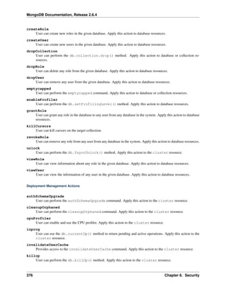 MongoDB Documentation, Release 2.6.4 
createRole 
User can create new roles in the given database. Apply this action to database resources. 
createUser 
User can create new users in the given database. Apply this action to database resources. 
dropCollection 
User can perform the db.collection.drop() method. Apply this action to database or collection re-sources. 
dropRole 
User can delete any role from the given database. Apply this action to database resources. 
dropUser 
User can remove any user from the given database. Apply this action to database resources. 
emptycapped 
User can perform the emptycapped command. Apply this action to database or collection resources. 
enableProfiler 
User can perform the db.setProfilingLevel() method. Apply this action to database resources. 
grantRole 
User can grant any role in the database to any user from any database in the system. Apply this action to database 
resources. 
killCursors 
User can kill cursors on the target collection. 
revokeRole 
User can remove any role from any user from any database in the system. Apply this action to database resources. 
unlock 
User can perform the db.fsyncUnlock() method. Apply this action to the cluster resource. 
viewRole 
User can view information about any role in the given database. Apply this action to database resources. 
viewUser 
User can view the information of any user in the given database. Apply this action to database resources. 
Deployment Management Actions 
authSchemaUpgrade 
User can perform the authSchemaUpgrade command. Apply this action to the cluster resource. 
cleanupOrphaned 
User can perform the cleanupOrphaned command. Apply this action to the cluster resource. 
cpuProfiler 
User can enable and use the CPU profiler. Apply this action to the cluster resource. 
inprog 
User can use the db.currentOp() method to return pending and active operations. Apply this action to the 
cluster resource. 
invalidateUserCache 
Provides access to the invalidateUserCache command. Apply this action to the cluster resource. 
killop 
User can perform the db.killOp() method. Apply this action to the cluster resource. 
376 Chapter 6. Security 
 