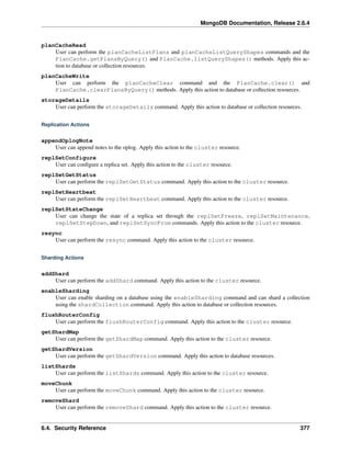 MongoDB Documentation, Release 2.6.4 
planCacheRead 
User can perform the planCacheListPlans and planCacheListQueryShapes commands and the 
PlanCache.getPlansByQuery() and PlanCache.listQueryShapes() methods. Apply this ac-tion 
to database or collection resources. 
planCacheWrite 
User can perform the planCacheClear command and the PlanCache.clear() and 
PlanCache.clearPlansByQuery() methods. Apply this action to database or collection resources. 
storageDetails 
User can perform the storageDetails command. Apply this action to database or collection resources. 
Replication Actions 
appendOplogNote 
User can append notes to the oplog. Apply this action to the cluster resource. 
replSetConfigure 
User can configure a replica set. Apply this action to the cluster resource. 
replSetGetStatus 
User can perform the replSetGetStatus command. Apply this action to the cluster resource. 
replSetHeartbeat 
User can perform the replSetHeartbeat command. Apply this action to the cluster resource. 
replSetStateChange 
User can change the state of a replica set through the replSetFreeze, replSetMaintenance, 
replSetStepDown, and replSetSyncFrom commands. Apply this action to the cluster resource. 
resync 
User can perform the resync command. Apply this action to the cluster resource. 
Sharding Actions 
addShard 
User can perform the addShard command. Apply this action to the cluster resource. 
enableSharding 
User can enable sharding on a database using the enableSharding command and can shard a collection 
using the shardCollection command. Apply this action to database or collection resources. 
flushRouterConfig 
User can perform the flushRouterConfig command. Apply this action to the cluster resource. 
getShardMap 
User can perform the getShardMap command. Apply this action to the cluster resource. 
getShardVersion 
User can perform the getShardVersion command. Apply this action to database resources. 
listShards 
User can perform the listShards command. Apply this action to the cluster resource. 
moveChunk 
User can perform the moveChunk command. Apply this action to the cluster resource. 
removeShard 
User can perform the removeShard command. Apply this action to the cluster resource. 
6.4. Security Reference 377 
 