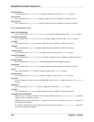 MongoDB Documentation, Release 2.6.4 
shardingState 
User can perform the shardingState command. Apply this action to the cluster resource. 
splitChunk 
User can perform the splitChunk command. Apply this action to database or collection resources. 
splitVector 
User can perform the splitVector command. Apply this action to database or collection resources. 
Server Administration Actions 
applicationMessage 
User can perform the logApplicationMessage command. Apply this action to the cluster resource. 
closeAllDatabases 
User can perform the closeAllDatabases command. Apply this action to the cluster resource. 
collMod 
User can perform the collMod command. Apply this action to database or collection resources. 
compact 
User can perform the compact command. Apply this action to database or collection resources. 
connPoolSync 
User can perform the connPoolSync command. Apply this action to the cluster resource. 
convertToCapped 
User can perform the convertToCapped command. Apply this action to database or collection resources. 
dropDatabase 
User can perform the dropDatabase command. Apply this action to database resources. 
dropIndex 
User can perform the dropIndexes command. Apply this action to database or collection resources. 
fsync 
User can perform the fsync command. Apply this action to the cluster resource. 
getParameter 
User can perform the getParameter command. Apply this action to the cluster resource. 
hostInfo 
Provides information about the server the MongoDB instance runs on. Apply this action to the cluster 
resource. 
logRotate 
User can perform the logRotate command. Apply this action to the cluster resource. 
reIndex 
User can perform the reIndex command. Apply this action to database or collection resources. 
renameCollectionSameDB 
Allows the user to rename collections on the current database using the renameCollection command. 
Apply this action to database resources. 
Additionally, the user must either have find (page 375) on the source collection or not have find (page 375) 
on the destination collection. 
If a collection with the new name already exists, the user must also have the dropCollection (page 376) 
action on the destination collection. 
378 Chapter 6. Security 
 
