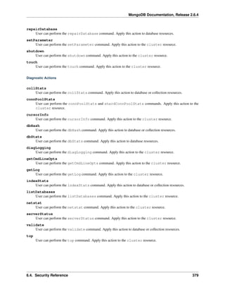 MongoDB Documentation, Release 2.6.4 
repairDatabase 
User can perform the repairDatabase command. Apply this action to database resources. 
setParameter 
User can perform the setParameter command. Apply this action to the cluster resource. 
shutdown 
User can perform the shutdown command. Apply this action to the cluster resource. 
touch 
User can perform the touch command. Apply this action to the cluster resource. 
Diagnostic Actions 
collStats 
User can perform the collStats command. Apply this action to database or collection resources. 
connPoolStats 
User can perform the connPoolStats and shardConnPoolStats commands. Apply this action to the 
cluster resource. 
cursorInfo 
User can perform the cursorInfo command. Apply this action to the cluster resource. 
dbHash 
User can perform the dbHash command. Apply this action to database or collection resources. 
dbStats 
User can perform the dbStats command. Apply this action to database resources. 
diagLogging 
User can perform the diagLogging command. Apply this action to the cluster resource. 
getCmdLineOpts 
User can perform the getCmdLineOpts command. Apply this action to the cluster resource. 
getLog 
User can perform the getLog command. Apply this action to the cluster resource. 
indexStats 
User can perform the indexStats command. Apply this action to database or collection resources. 
listDatabases 
User can perform the listDatabases command. Apply this action to the cluster resource. 
netstat 
User can perform the netstat command. Apply this action to the cluster resource. 
serverStatus 
User can perform the serverStatus command. Apply this action to the cluster resource. 
validate 
User can perform the validate command. Apply this action to database or collection resources. 
top 
User can perform the top command. Apply this action to the cluster resource. 
6.4. Security Reference 379 
 