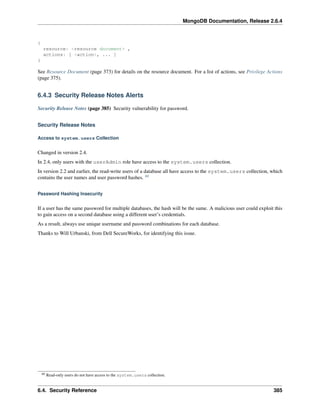 MongoDB Documentation, Release 2.6.4 
{ 
resource: <resource document> , 
actions: [ <action>, ... ] 
} 
See Resource Document (page 373) for details on the resource document. For a list of actions, see Privilege Actions 
(page 375). 
6.4.3 Security Release Notes Alerts 
Security Release Notes (page 385) Security vulnerability for password. 
Security Release Notes 
Access to system.users Collection 
Changed in version 2.4. 
In 2.4, only users with the userAdmin role have access to the system.users collection. 
In version 2.2 and earlier, the read-write users of a database all have access to the system.users collection, which 
contains the user names and user password hashes. 60 
Password Hashing Insecurity 
If a user has the same password for multiple databases, the hash will be the same. A malicious user could exploit this 
to gain access on a second database using a different user’s credentials. 
As a result, always use unique username and password combinations for each database. 
Thanks to Will Urbanski, from Dell SecureWorks, for identifying this issue. 
60 Read-only users do not have access to the system.users collection. 
6.4. Security Reference 385 
 